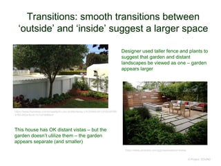 Transitions: smooth transitions between
‘outside’ and ‘inside’ suggest a larger space
© Project SOUND
https://www.pinterest.com/ggmaas/exterior-home/
https://www.homebay.com/property/9-Lilac-St-Monterey-CA-93940-5413/55539799-
4160-492e-9cc5-7c7c018969c4
This house has OK distant vistas – but the
garden doesn’t utilize them – the garden
appears separate (and smaller)
Designer used taller fence and plants to
suggest that garden and distant
landscapes be viewed as one – garden
appears larger
 