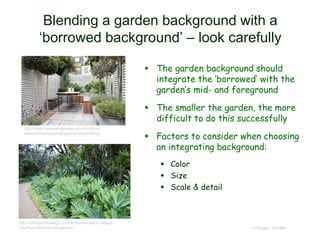 Blending a garden background with a
‘borrowed background’ – look carefully
 The garden background should
integrate the ‘borrowed’ with the
garden’s mid- and foreground
 The smaller the garden, the more
difficult to do this successfully
 Factors to consider when choosing
an integrating background:
 Color
 Size
 Scale & detail
© Project SOUND
http://www.houseandgarden.co.uk/outdoor-
spaces/features/small-garden-ideas-design
http://dlivingstondesign.com/donna-livingston-design-
southern-california-life-garden/
 