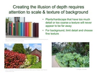 Creating the illusion of depth requires
attention to scale & texture of background
© Project SOUND
http://www.designrulz.com/outdoor-design/garden/2012/05/10-awesome-fences-
created-from-recycled-sports-gear/
http://maxpixel.freegreatpicture.com/Bushes-Red-Leaves-Hedge-Haie-Fleurie-
Fothinia-891354
• Plants/hardscape that have too much
detail or too coarse a texture will never
appear to be far away
• For background, limit detail and choose
fine texture
 
