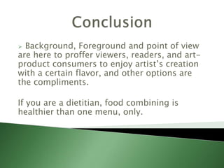  Background, Foreground and point of view
are here to proffer viewers, readers, and art-
product consumers to enjoy artist’s creation
with a certain flavor, and other options are
the compliments.
If you are a dietitian, food combining is
healthier than one menu, only.
 