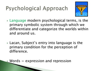  Language modern psychological terms, is the
primary symbolic system through which we
differentiate and categorize the worlds within
and around us.
 Lacan, Subject’s entry into language is the
primary condition for the perception of
difference.
 Words = expression and repression
 