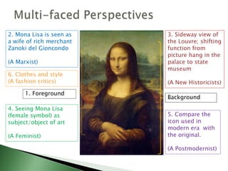1. Foreground
Background
2. Mona Lisa is seen as
a wife of rich merchant
Zanoki del Gioncondo
(A Marxist)
3. Sideway view of
the Louvre; shifting
function from
picture hang in the
palace to state
museum
(A New Historicists)
4. Seeing Mona Lisa
(female symbol) as
subject/object of art
(A Feminist)
5. Compare the
icon used in
modern era with
the original.
(A Postmodernist)
6. Clothes and style
(A fashion critics)
 