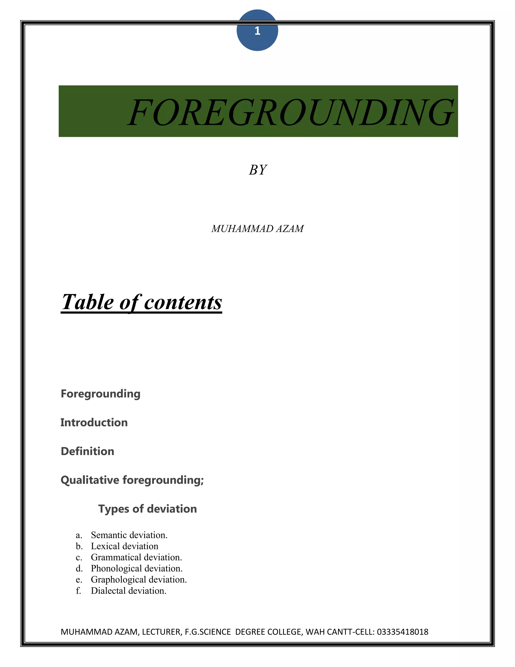 1

FOREGROUNDING
BY

MUHAMMAD AZAM

Table of contents

Foregrounding
Introduction
Definition
Qualitative foregrounding;
Types of deviation
a.
b.
c.
d.
e.
f.

Semantic deviation.
Lexical deviation
Grammatical deviation.
Phonological deviation.
Graphological deviation.
Dialectal deviation.

MUHAMMAD AZAM, LECTURER, F.G.SCIENCE DEGREE COLLEGE, WAH CANTT-CELL: 03335418018

 