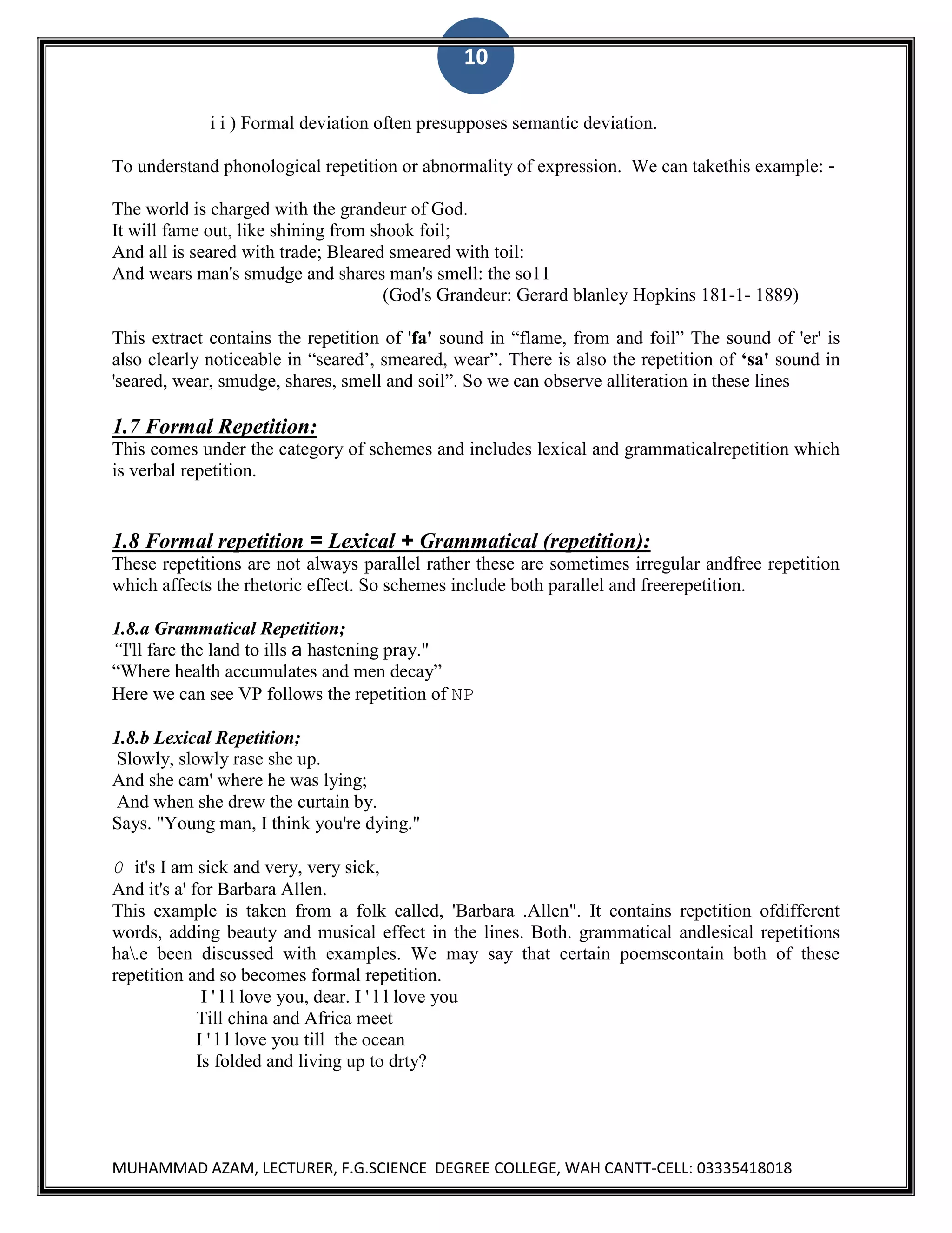 10
i i ) Formal deviation often presupposes semantic deviation.
To understand phonological repetition or abnormality of expression. We can takethis example: The world is charged with the grandeur of God.
It will fame out, like shining from shook foil;
And all is seared with trade; Bleared smeared with toil:
And wears man's smudge and shares man's smell: the so11
(God's Grandeur: Gerard blanley Hopkins 181-1- 1889)
This extract contains the repetition of 'fa' sound in “flame, from and foil” The sound of 'er' is
also clearly noticeable in “seared‟, smeared, wear”. There is also the repetition of ‘sa' sound in
'seared, wear, smudge, shares, smell and soil”. So we can observe alliteration in these lines

1.7 Formal Repetition:
This comes under the category of schemes and includes lexical and grammaticalrepetition which
is verbal repetition.

1.8 Formal repetition = Lexical + Grammatical (repetition):
These repetitions are not always parallel rather these are sometimes irregular andfree repetition
which affects the rhetoric effect. So schemes include both parallel and freerepetition.
1.8.a Grammatical Repetition;
“I'll fare the land to ills a hastening pray."
“Where health accumulates and men decay”
Here we can see VP follows the repetition of NP
1.8.b Lexical Repetition;
Slowly, slowly rase she up.
And she cam' where he was lying;
And when she drew the curtain by.
Says. "Young man, I think you're dying."
0 it's I am sick and very, very sick,
And it's a' for Barbara Allen.
This example is taken from a folk called, 'Barbara .Allen". It contains repetition ofdifferent
words, adding beauty and musical effect in the lines. Both. grammatical andlesical repetitions
ha.e been discussed with examples. We may say that certain poemscontain both of these
repetition and so becomes formal repetition.
I ' l l love you, dear. I ' l l love you
Till china and Africa meet
I ' l l love you till the ocean
Is folded and living up to drty?

MUHAMMAD AZAM, LECTURER, F.G.SCIENCE DEGREE COLLEGE, WAH CANTT-CELL: 03335418018

 
