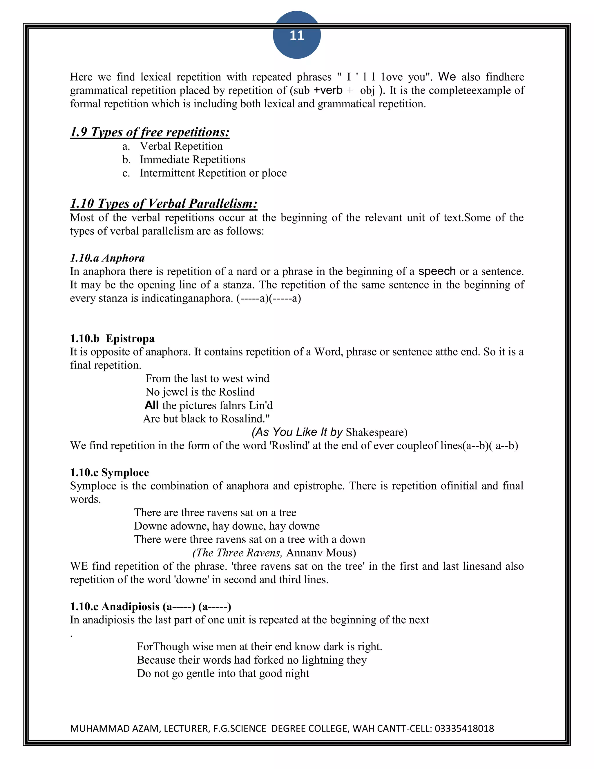 11
Here we find lexical repetition with repeated phrases " I ' l l 1ove you". We also findhere
grammatical repetition placed by repetition of (sub +verb + obj ). It is the completeexample of
formal repetition which is including both lexical and grammatical repetition.

1.9 Types of free repetitions:
a. Verbal Repetition
b. Immediate Repetitions
c. Intermittent Repetition or ploce

1.10 Types of Verbal Parallelism:
Most of the verbal repetitions occur at the beginning of the relevant unit of text.Some of the
types of verbal parallelism are as follows:
1.10.a Anphora
In anaphora there is repetition of a nard or a phrase in the beginning of a speech or a sentence.
It may be the opening line of a stanza. The repetition of the same sentence in the beginning of
every stanza is indicatinganaphora. (-----a)(-----a)

1.10.b Epistropa
It is opposite of anaphora. It contains repetition of a Word, phrase or sentence atthe end. So it is a
final repetition.
From the last to west wind
No jewel is the Roslind
All the pictures falnrs Lin'd
Are but black to Rosalind."
(As You Like It by Shakespeare)
We find repetition in the form of the word 'Roslind' at the end of ever coupleof lines(a--b)( a--b)
1.10.c Symploce
Symploce is the combination of anaphora and epistrophe. There is repetition ofinitial and final
words.
There are three ravens sat on a tree
Downe adowne, hay downe, hay downe
There were three ravens sat on a tree with a down
(The Three Ravens, Annanv Mous)
WE find repetition of the phrase. 'three ravens sat on the tree' in the first and last linesand also
repetition of the word 'downe' in second and third lines.
1.10.c Anadipiosis (a-----) (a-----)
In anadipiosis the last part of one unit is repeated at the beginning of the next
.
ForThough wise men at their end know dark is right.
Because their words had forked no lightning they
Do not go gentle into that good night

MUHAMMAD AZAM, LECTURER, F.G.SCIENCE DEGREE COLLEGE, WAH CANTT-CELL: 03335418018

 