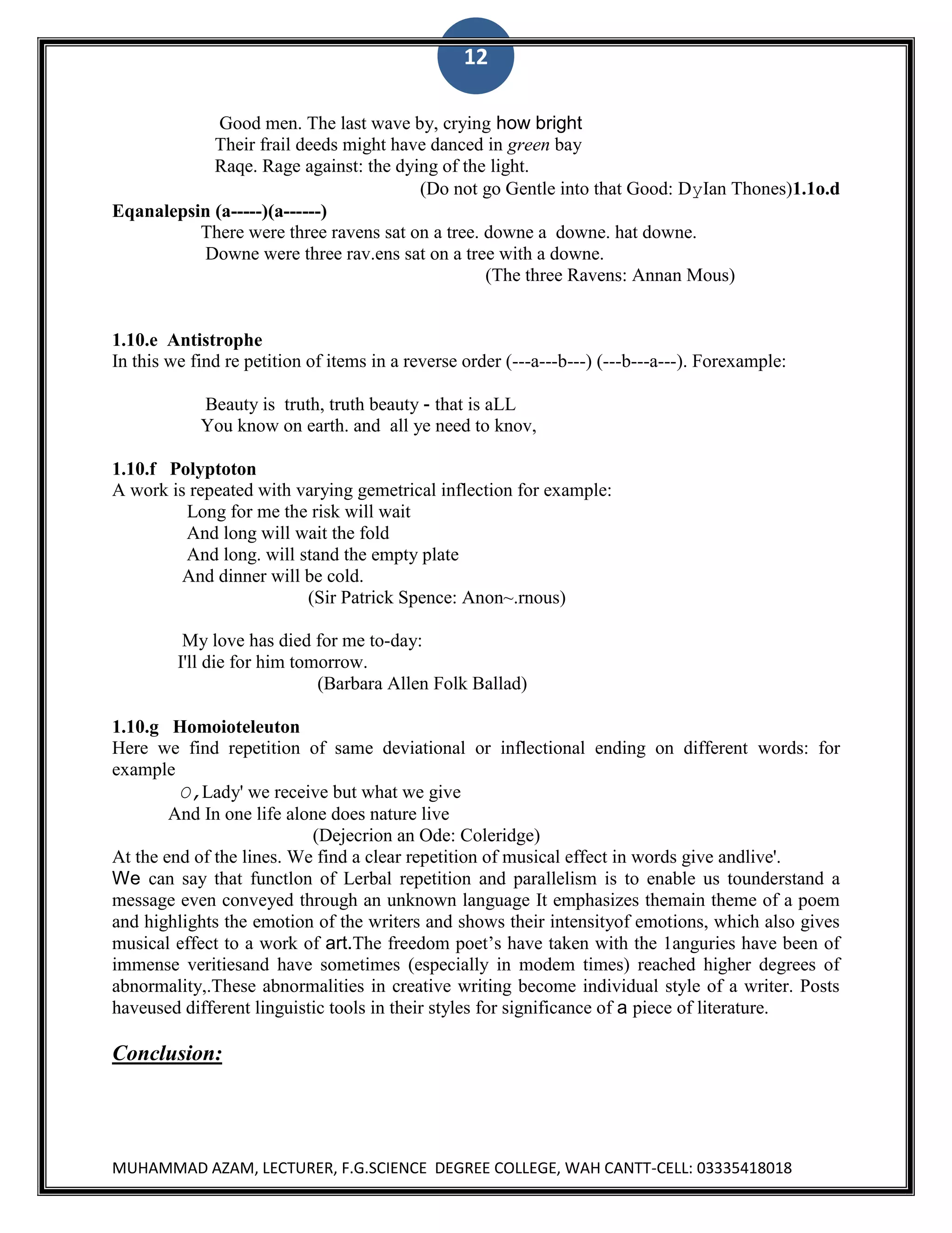 12
Good men. The last wave by, crying how bright
Their frail deeds might have danced in green bay
Raqe. Rage against: the dying of the light.
(Do not go Gentle into that Good: DyIan Thones)1.1o.d
Eqanalepsin (a-----)(a------)
There were three ravens sat on a tree. downe a downe. hat downe.
Downe were three rav.ens sat on a tree with a downe.
(The three Ravens: Annan Mous)

1.10.e Antistrophe
In this we find re petition of items in a reverse order (---a---b---) (---b---a---). Forexample:
Beauty is truth, truth beauty - that is aLL
You know on earth. and all ye need to knov,
1.10.f Polyptoton
A work is repeated with varying gemetrical inflection for example:
Long for me the risk will wait
And long will wait the fold
And long. will stand the empty plate
And dinner will be cold.
(Sir Patrick Spence: Anon~.rnous)
My love has died for me to-day:
I'll die for him tomorrow.
(Barbara Allen Folk Ballad)
1.10.g Homoioteleuton
Here we find repetition of same deviational or inflectional ending on different words: for
example
O,Lady' we receive but what we give
And In one life alone does nature live
(Dejecrion an Ode: Coleridge)
At the end of the lines. We find a clear repetition of musical effect in words give andlive'.
We can say that functlon of Lerbal repetition and parallelism is to enable us tounderstand a
message even conveyed through an unknown language It emphasizes themain theme of a poem
and highlights the emotion of the writers and shows their intensityof emotions, which also gives
musical effect to a work of art.The freedom poet‟s have taken with the 1anguries have been of
immense veritiesand have sometimes (especially in modem times) reached higher degrees of
abnormality,.These abnormalities in creative writing become individual style of a writer. Posts
haveused different linguistic tools in their styles for significance of a piece of literature.

Conclusion:

MUHAMMAD AZAM, LECTURER, F.G.SCIENCE DEGREE COLLEGE, WAH CANTT-CELL: 03335418018

 