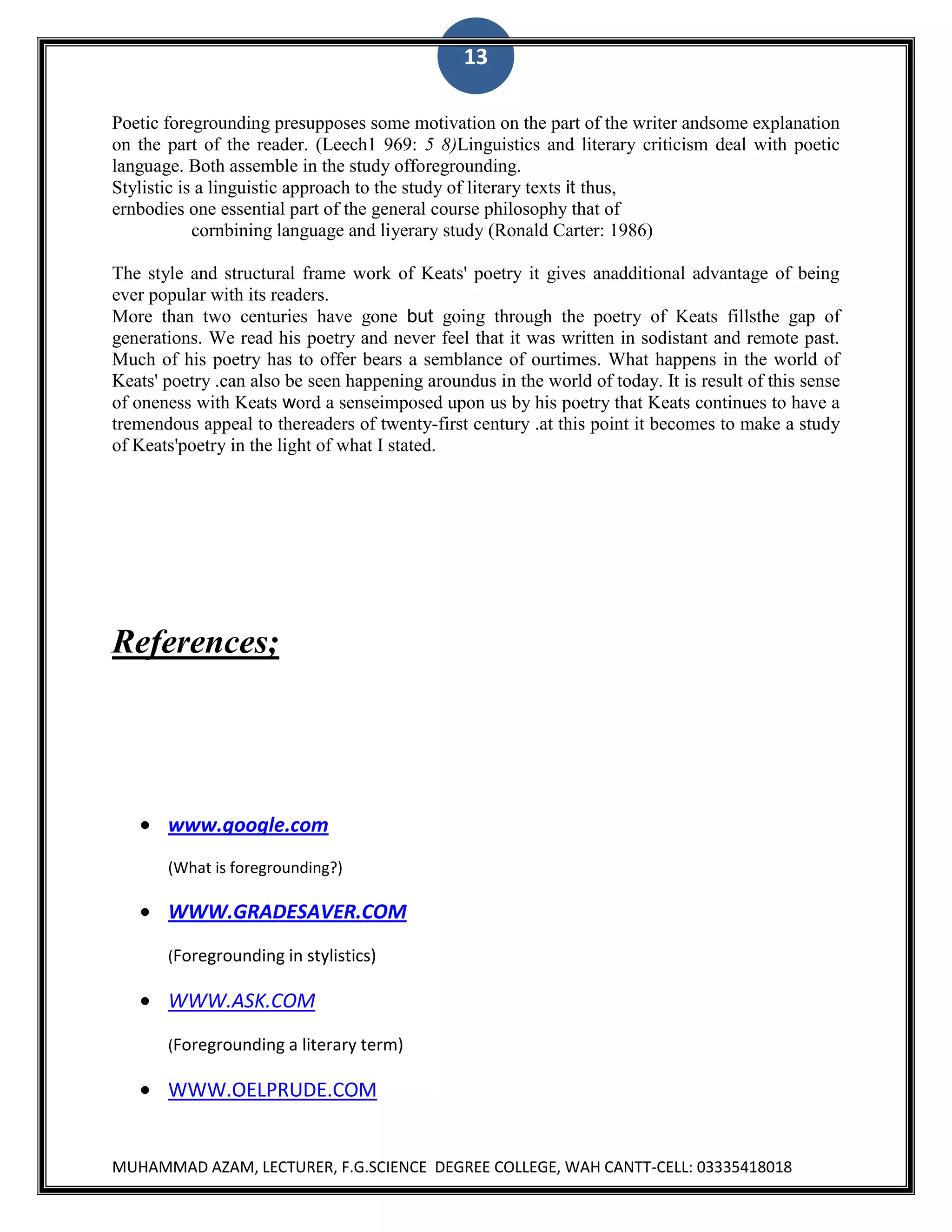 13
Poetic foregrounding presupposes some motivation on the part of the writer andsome explanation
on the part of the reader. (Leech1 969: 5 8)Linguistics and literary criticism deal with poetic
language. Both assemble in the study offoregrounding.
Stylistic is a linguistic approach to the study of literary texts it thus,
ernbodies one essential part of the general course philosophy that of
cornbining language and liyerary study (Ronald Carter: 1986)
The style and structural frame work of Keats' poetry it gives anadditional advantage of being
ever popular with its readers.
More than two centuries have gone but going through the poetry of Keats fillsthe gap of
generations. We read his poetry and never feel that it was written in sodistant and remote past.
Much of his poetry has to offer bears a semblance of ourtimes. What happens in the world of
Keats' poetry .can also be seen happening aroundus in the world of today. It is result of this sense
of oneness with Keats word a senseimposed upon us by his poetry that Keats continues to have a
tremendous appeal to thereaders of twenty-first century .at this point it becomes to make a study
of Keats'poetry in the light of what I stated.

References;

www.google.com
(What is foregrounding?)

WWW.GRADESAVER.COM
(Foregrounding in stylistics)

WWW.ASK.COM
(Foregrounding a literary term)

WWW.OELPRUDE.COM

MUHAMMAD AZAM, LECTURER, F.G.SCIENCE DEGREE COLLEGE, WAH CANTT-CELL: 03335418018

 