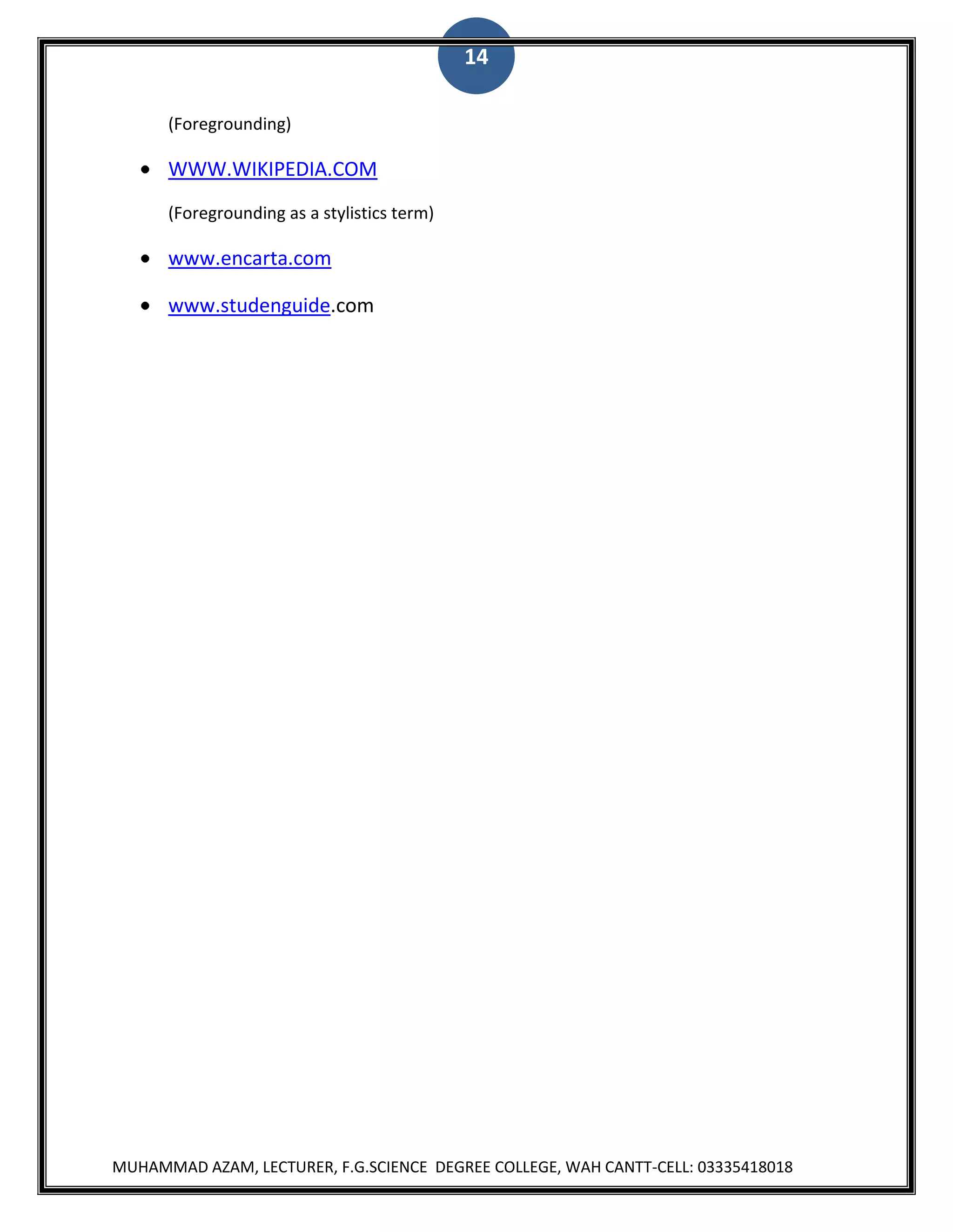 14
(Foregrounding)

WWW.WIKIPEDIA.COM
(Foregrounding as a stylistics term)

www.encarta.com
www.studenguide.com

MUHAMMAD AZAM, LECTURER, F.G.SCIENCE DEGREE COLLEGE, WAH CANTT-CELL: 03335418018

 