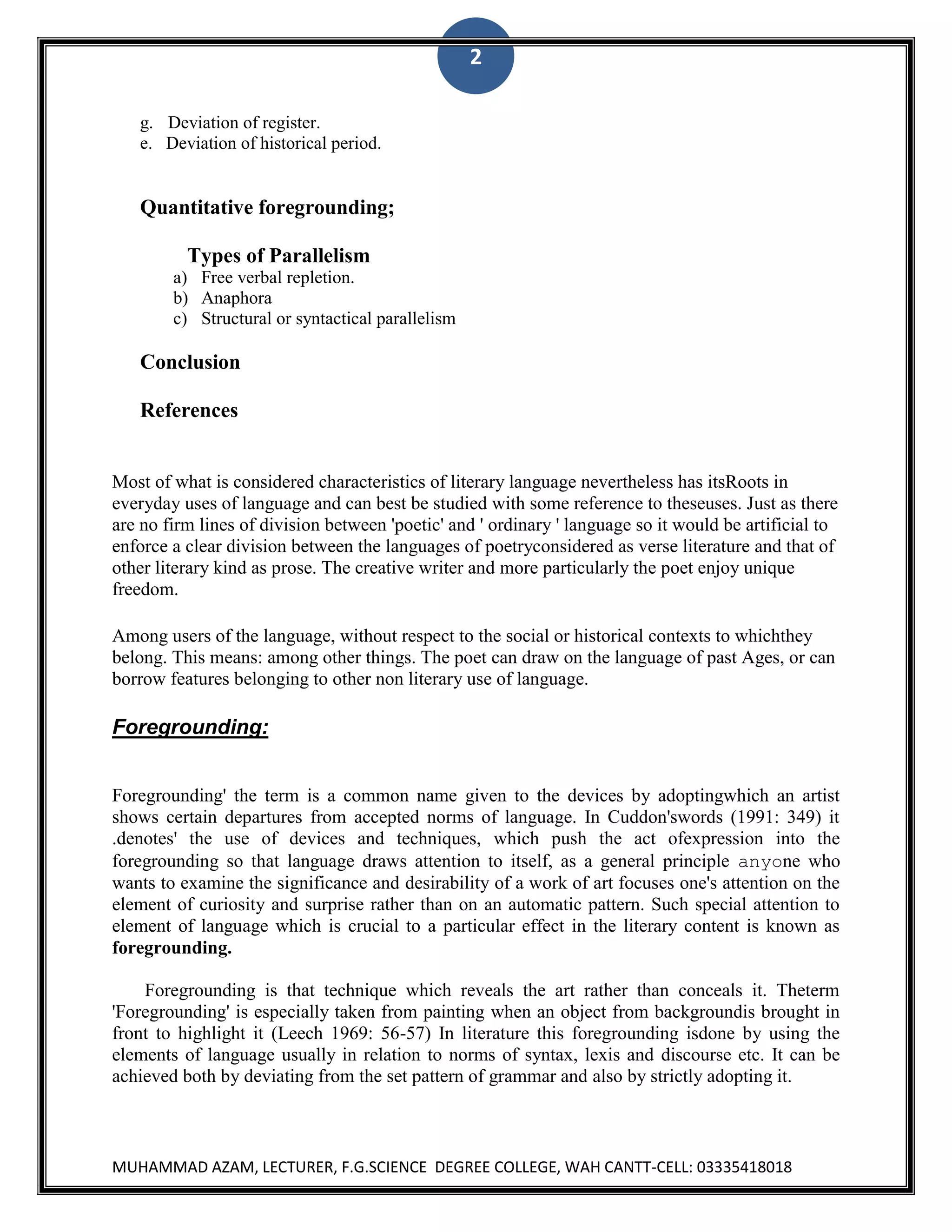 2
g. Deviation of register.
e. Deviation of historical period.

Quantitative foregrounding;
Types of Parallelism
a) Free verbal repletion.
b) Anaphora
c) Structural or syntactical parallelism

Conclusion
References

Most of what is considered characteristics of literary language nevertheless has itsRoots in
everyday uses of language and can best be studied with some reference to theseuses. Just as there
are no firm lines of division between 'poetic' and ' ordinary ' language so it would be artificial to
enforce a clear division between the languages of poetryconsidered as verse literature and that of
other literary kind as prose. The creative writer and more particularly the poet enjoy unique
freedom.
Among users of the language, without respect to the social or historical contexts to whichthey
belong. This means: among other things. The poet can draw on the language of past Ages, or can
borrow features belonging to other non literary use of language.

Foregrounding:
Foregrounding' the term is a common name given to the devices by adoptingwhich an artist
shows certain departures from accepted norms of language. In Cuddon'swords (1991: 349) it
.denotes' the use of devices and techniques, which push the act ofexpression into the
foregrounding so that language draws attention to itself, as a general principle anyone who
wants to examine the significance and desirability of a work of art focuses one's attention on the
element of curiosity and surprise rather than on an automatic pattern. Such special attention to
element of language which is crucial to a particular effect in the literary content is known as
foregrounding.
Foregrounding is that technique which reveals the art rather than conceals it. Theterm
'Foregrounding' is especially taken from painting when an object from backgroundis brought in
front to highlight it (Leech 1969: 56-57) In literature this foregrounding isdone by using the
elements of language usually in relation to norms of syntax, lexis and discourse etc. It can be
achieved both by deviating from the set pattern of grammar and also by strictly adopting it.

MUHAMMAD AZAM, LECTURER, F.G.SCIENCE DEGREE COLLEGE, WAH CANTT-CELL: 03335418018

 