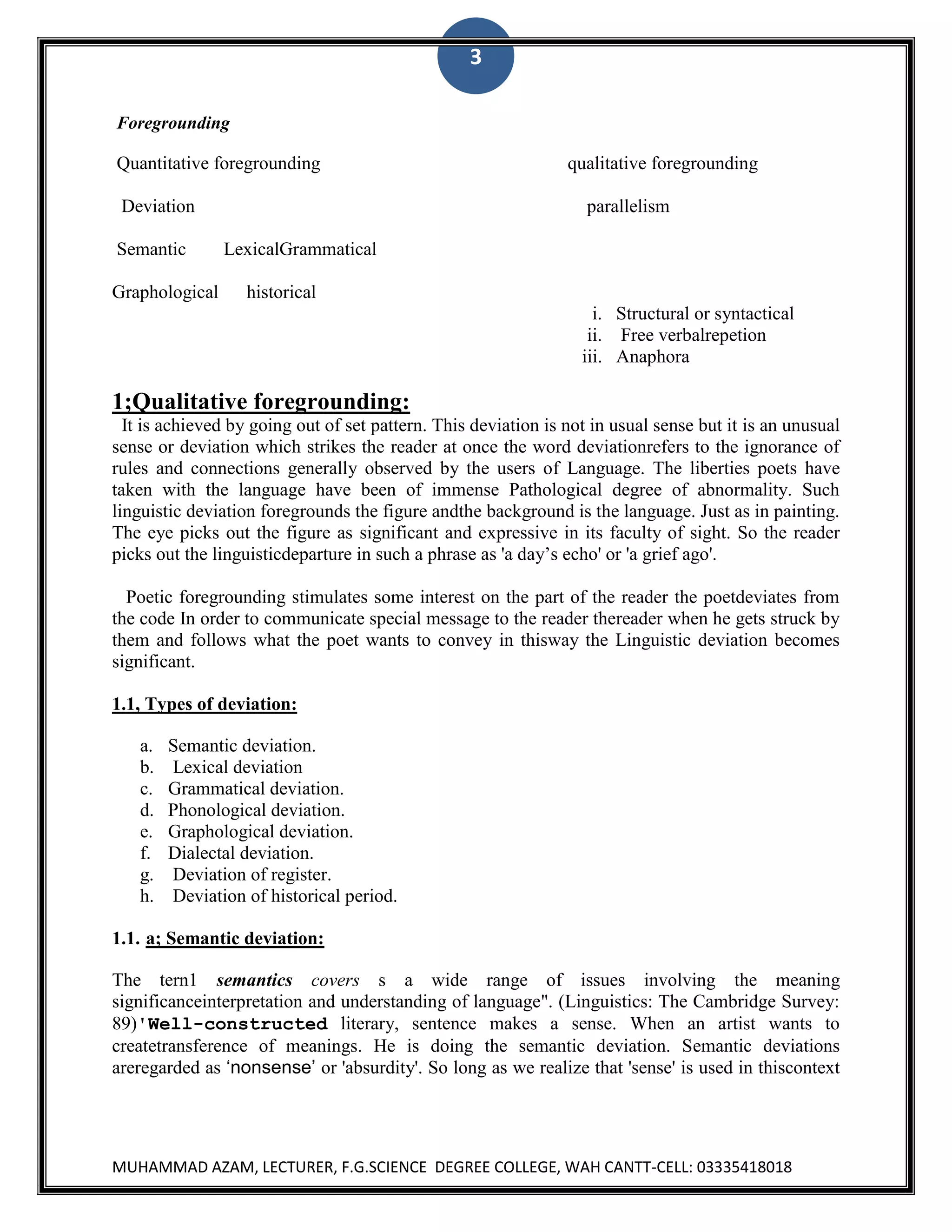 3
Foregrounding

Quantitative foregrounding
Deviation
Semantic
Graphological

qualitative foregrounding
parallelism

LexicalGrammatical
historical
i. Structural or syntactical
ii. Free verbalrepetion
iii. Anaphora

1;Qualitative foregrounding:
It is achieved by going out of set pattern. This deviation is not in usual sense but it is an unusual
sense or deviation which strikes the reader at once the word deviationrefers to the ignorance of
rules and connections generally observed by the users of Language. The liberties poets have
taken with the language have been of immense Pathological degree of abnormality. Such
linguistic deviation foregrounds the figure andthe background is the language. Just as in painting.
The eye picks out the figure as significant and expressive in its faculty of sight. So the reader
picks out the linguisticdeparture in such a phrase as 'a day‟s echo' or 'a grief ago'.
Poetic foregrounding stimulates some interest on the part of the reader the poetdeviates from
the code In order to communicate special message to the reader thereader when he gets struck by
them and follows what the poet wants to convey in thisway the Linguistic deviation becomes
significant.
1.1, Types of deviation:
a.
b.
c.
d.
e.
f.
g.
h.

Semantic deviation.
Lexical deviation
Grammatical deviation.
Phonological deviation.
Graphological deviation.
Dialectal deviation.
Deviation of register.
Deviation of historical period.

1.1. a; Semantic deviation:
The tern1 semantics covers s a wide range of issues involving the meaning
significanceinterpretation and understanding of language". (Linguistics: The Cambridge Survey:
89)'Well-constructed literary, sentence makes a sense. When an artist wants to
createtransference of meanings. He is doing the semantic deviation. Semantic deviations
areregarded as ‘nonsense’ or 'absurdity'. So long as we realize that 'sense' is used in thiscontext

MUHAMMAD AZAM, LECTURER, F.G.SCIENCE DEGREE COLLEGE, WAH CANTT-CELL: 03335418018

 