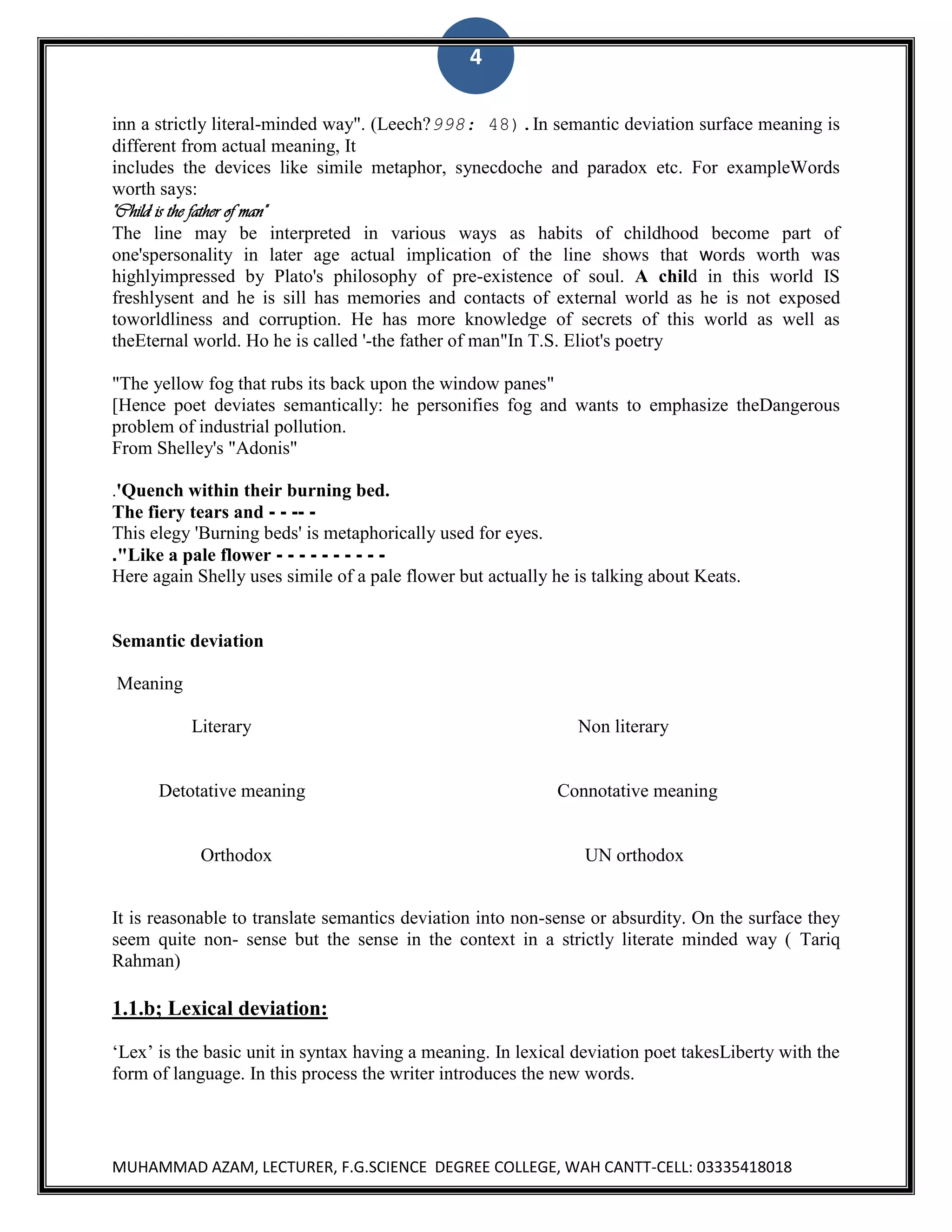 4
inn a strictly literal-minded way". (Leech?998: 48).In semantic deviation surface meaning is
different from actual meaning, It
includes the devices like simile metaphor, synecdoche and paradox etc. For exampleWords
worth says:
"Child is the father of man"
The line may be interpreted in various ways as habits of childhood become part of
one'spersonality in later age actual implication of the line shows that words worth was
highlyimpressed by Plato's philosophy of pre-existence of soul. A child in this world IS
freshlysent and he is sill has memories and contacts of external world as he is not exposed
toworldliness and corruption. He has more knowledge of secrets of this world as well as
theEternal world. Ho he is called '-the father of man"In T.S. Eliot's poetry
"The yellow fog that rubs its back upon the window panes"
[Hence poet deviates semantically: he personifies fog and wants to emphasize theDangerous
problem of industrial pollution.
From Shelley's "Adonis"
.'Quench within their burning bed.

The fiery tears and - - -- This elegy 'Burning beds' is metaphorically used for eyes.
."Like a pale flower - - - - - - - - - Here again Shelly uses simile of a pale flower but actually he is talking about Keats.

Semantic deviation
Meaning
Literary

Non literary

Detotative meaning

Connotative meaning

Orthodox

UN orthodox

It is reasonable to translate semantics deviation into non-sense or absurdity. On the surface they
seem quite non- sense but the sense in the context in a strictly literate minded way ( Tariq
Rahman)

1.1.b; Lexical deviation:
„Lex‟ is the basic unit in syntax having a meaning. In lexical deviation poet takesLiberty with the
form of language. In this process the writer introduces the new words.

MUHAMMAD AZAM, LECTURER, F.G.SCIENCE DEGREE COLLEGE, WAH CANTT-CELL: 03335418018

 