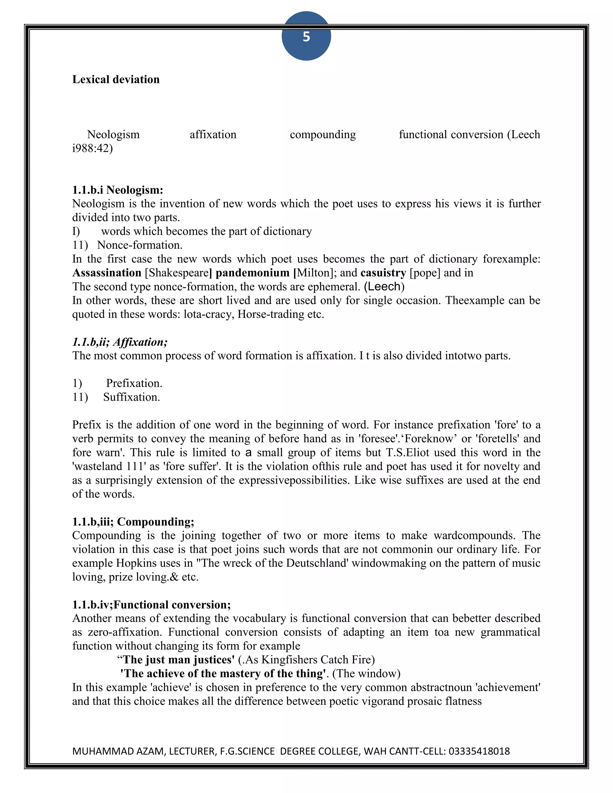5
Lexical deviation

Neologism
i988:42)

affixation

compounding

functional conversion (Leech

1.1.b.i Neologism:
Neologism is the invention of new words which the poet uses to express his views it is further
divided into two parts.
I)
words which becomes the part of dictionary
11) Nonce-formation.
In the first case the new words which poet uses becomes the part of dictionary forexample:
Assassination [Shakespeare] pandemonium [Milton]; and casuistry [pope] and in
The second type nonce-formation, the words are ephemeral. (Leech)
In other words, these are short lived and are used only for single occasion. Theexample can be
quoted in these words: lota-cracy, Horse-trading etc.
1.1.b,ii; Affixation;
The most common process of word formation is affixation. I t is also divided intotwo parts.
1)
11)

Prefixation.
Suffixation.

Prefix is the addition of one word in the beginning of word. For instance prefixation 'fore' to a
verb permits to convey the meaning of before hand as in 'foresee'.„Foreknow‟ or 'foretells' and
fore warn'. This rule is limited to a small group of items but T.S.Eliot used this word in the
'wasteland 111' as 'fore suffer'. It is the violation ofthis rule and poet has used it for novelty and
as a surprisingly extension of the expressivepossibilities. Like wise suffixes are used at the end
of the words.
1.1.b,iii; Compounding;
Compounding is the joining together of two or more items to make wardcompounds. The
violation in this case is that poet joins such words that are not commonin our ordinary life. For
example Hopkins uses in "The wreck of the Deutschland' windowmaking on the pattern of music
loving, prize loving.& etc.
1.1.b.iv;Functional conversion;
Another means of extending the vocabulary is functional conversion that can bebetter described
as zero-affixation. Functional conversion consists of adapting an item toa new grammatical
function without changing its form for example
“The just man justices' (.As Kingfishers Catch Fire)
'The achieve of the mastery of the thing'. (The window)
In this example 'achieve' is chosen in preference to the very common abstractnoun 'achievement'
and that this choice makes all the difference between poetic vigorand prosaic flatness

MUHAMMAD AZAM, LECTURER, F.G.SCIENCE DEGREE COLLEGE, WAH CANTT-CELL: 03335418018

 