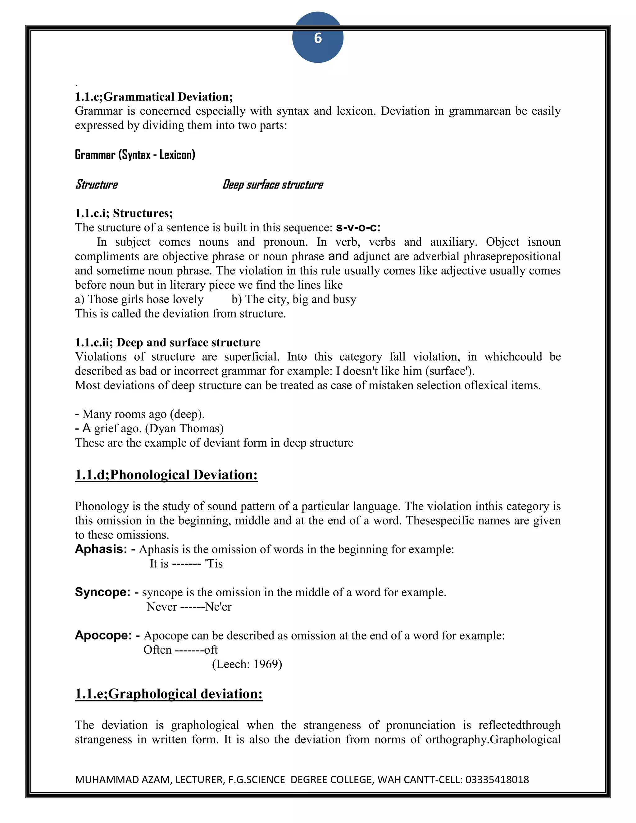 6
.
1.1.c;Grammatical Deviation;
Grammar is concerned especially with syntax and lexicon. Deviation in grammarcan be easily
expressed by dividing them into two parts:
Grammar (Syntax - Lexicon)

Structure

Deep surface structure

1.1.c.i; Structures;
The structure of a sentence is built in this sequence: s-v-o-c:
In subject comes nouns and pronoun. In verb, verbs and auxiliary. Object isnoun
compliments are objective phrase or noun phrase and adjunct are adverbial phraseprepositional
and sometime noun phrase. The violation in this rule usually comes like adjective usually comes
before noun but in literary piece we find the lines like
a) Those girls hose lovely
b) The city, big and busy
This is called the deviation from structure.
1.1.c.ii; Deep and surface structure
Violations of structure are superficial. Into this category fall violation, in whichcould be
described as bad or incorrect grammar for example: I doesn't like him (surface').
Most deviations of deep structure can be treated as case of mistaken selection oflexical items.
- Many rooms ago (deep).
- A grief ago. (Dyan Thomas)
These are the example of deviant form in deep structure

1.1.d;Phonological Deviation:
Phonology is the study of sound pattern of a particular language. The violation inthis category is
this omission in the beginning, middle and at the end of a word. Thesespecific names are given
to these omissions.
Aphasis: - Aphasis is the omission of words in the beginning for example:
It is ------- 'Tis
Syncope: - syncope is the omission in the middle of a word for example.
Never ------Ne'er
Apocope: - Apocope can be described as omission at the end of a word for example:
Often -------oft
(Leech: 1969)

1.1.e;Graphological deviation:
The deviation is graphological when the strangeness of pronunciation is reflectedthrough
strangeness in written form. It is also the deviation from norms of orthography.Graphological
MUHAMMAD AZAM, LECTURER, F.G.SCIENCE DEGREE COLLEGE, WAH CANTT-CELL: 03335418018

 