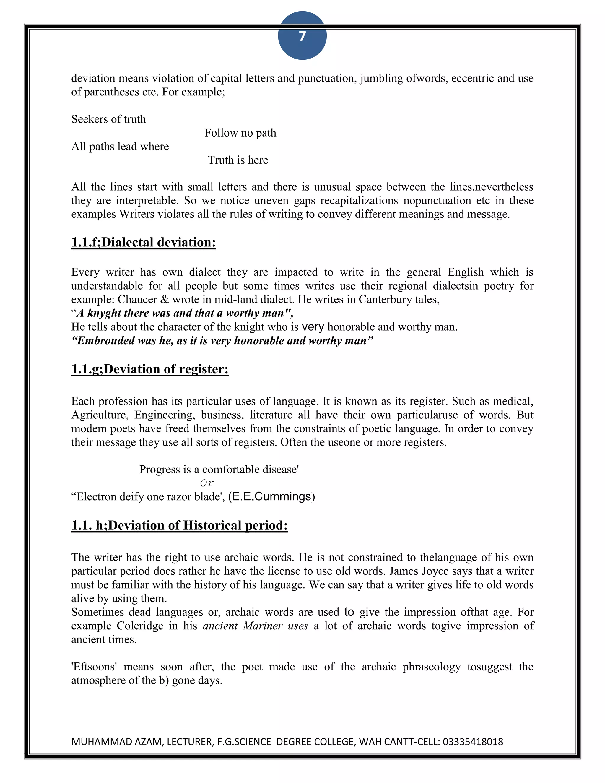 7
deviation means violation of capital letters and punctuation, jumbling ofwords, eccentric and use
of parentheses etc. For example;
Seekers of truth
Follow no path
All paths lead where
Truth is here
All the lines start with small letters and there is unusual space between the lines.nevertheless
they are interpretable. So we notice uneven gaps recapitalizations nopunctuation etc in these
examples Writers violates all the rules of writing to convey different meanings and message.

1.1.f;Dialectal deviation:
Every writer has own dialect they are impacted to write in the general English which is
understandable for all people but some times writes use their regional dialectsin poetry for
example: Chaucer & wrote in mid-land dialect. He writes in Canterbury tales,
“A knyght there was and that a worthy man",
He tells about the character of the knight who is very honorable and worthy man.
“Embrouded was he, as it is very honorable and worthy man”

1.1.g;Deviation of register:
Each profession has its particular uses of language. It is known as its register. Such as medical,
Agriculture, Engineering, business, literature all have their own particularuse of words. But
modem poets have freed themselves from the constraints of poetic language. In order to convey
their message they use all sorts of registers. Often the useone or more registers.
Progress is a comfortable disease'
Or
“Electron deify one razor blade', (E.E.Cummings)

1.1. h;Deviation of Historical period:
The writer has the right to use archaic words. He is not constrained to thelanguage of his own
particular period does rather he have the license to use old words. James Joyce says that a writer
must be familiar with the history of his language. We can say that a writer gives life to old words
alive by using them.
Sometimes dead languages or, archaic words are used to give the impression ofthat age. For
example Coleridge in his ancient Mariner uses a lot of archaic words togive impression of
ancient times.
'Eftsoons' means soon after, the poet made use of the archaic phraseology tosuggest the
atmosphere of the b) gone days.

MUHAMMAD AZAM, LECTURER, F.G.SCIENCE DEGREE COLLEGE, WAH CANTT-CELL: 03335418018

 