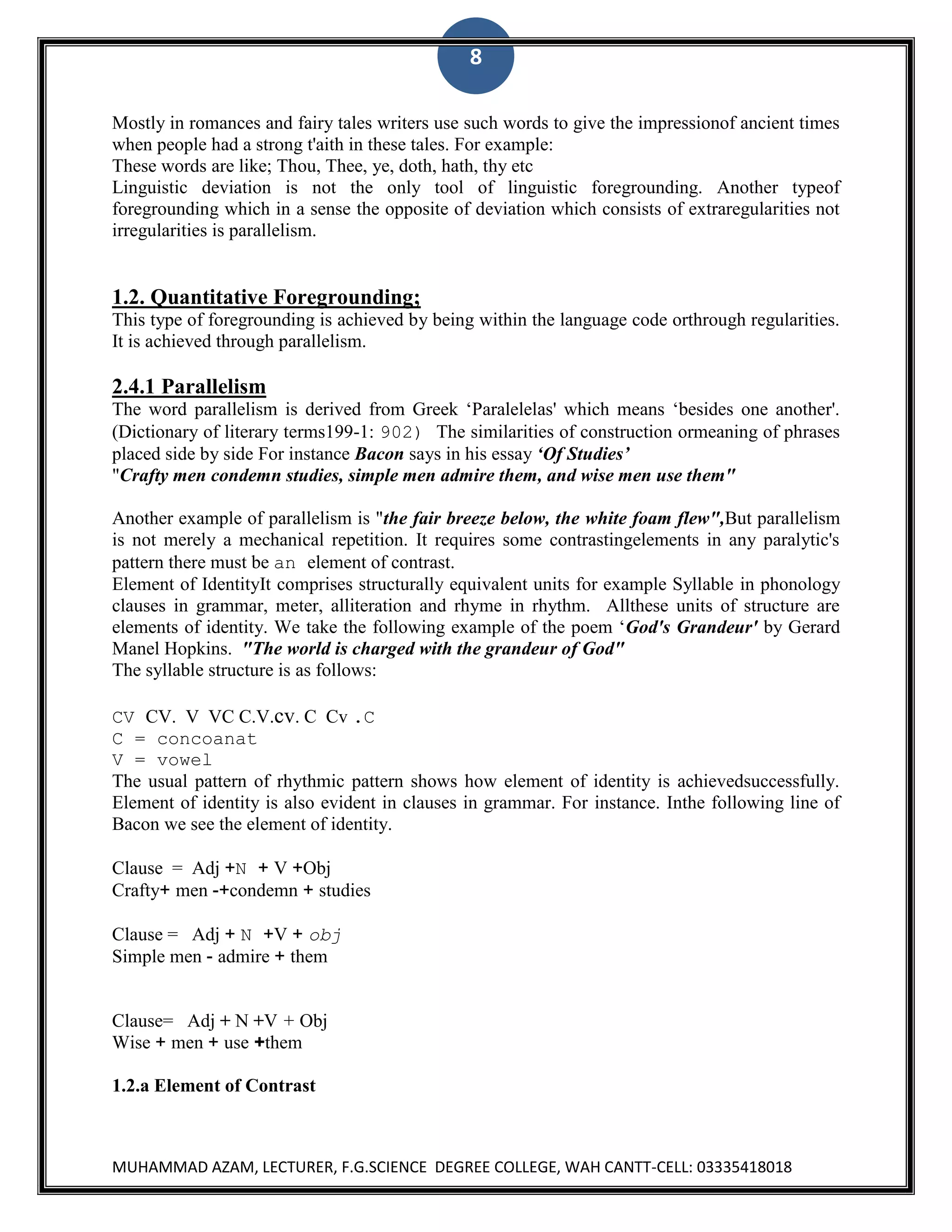 8
Mostly in romances and fairy tales writers use such words to give the impressionof ancient times
when people had a strong t'aith in these tales. For example:
These words are like; Thou, Thee, ye, doth, hath, thy etc
Linguistic deviation is not the only tool of linguistic foregrounding. Another typeof
foregrounding which in a sense the opposite of deviation which consists of extraregularities not
irregularities is parallelism.

1.2. Quantitative Foregrounding;
This type of foregrounding is achieved by being within the language code orthrough regularities.
It is achieved through parallelism.

2.4.1 Parallelism
The word parallelism is derived from Greek „Paralelelas' which means „besides one another'.
(Dictionary of literary terms199-1: 902) The similarities of construction ormeaning of phrases
placed side by side For instance Bacon says in his essay „Of Studies‟
"Crafty men condemn studies, simple men admire them, and wise men use them"
Another example of parallelism is "the fair breeze below, the white foam flew",But parallelism
is not merely a mechanical repetition. It requires some contrastingelements in any paralytic's
pattern there must be an element of contrast.
Element of IdentityIt comprises structurally equivalent units for example Syllable in phonology
clauses in grammar, meter, alliteration and rhyme in rhythm. Allthese units of structure are
elements of identity. We take the following example of the poem „God's Grandeur' by Gerard
Manel Hopkins. "The world is charged with the grandeur of God"
The syllable structure is as follows:
CV CV. V VC C.V.cv. C Cv .C
C = concoanat
V = vowel
The usual pattern of rhythmic pattern shows how element of identity is achievedsuccessfully.
Element of identity is also evident in clauses in grammar. For instance. Inthe following line of
Bacon we see the element of identity.
Clause = Adj +N + V +Obj
Crafty+ men -+condemn + studies
Clause = Adj + N +V + obj
Simple men - admire + them

Clause= Adj + N +V + Obj
Wise + men + use +them
1.2.a Element of Contrast

MUHAMMAD AZAM, LECTURER, F.G.SCIENCE DEGREE COLLEGE, WAH CANTT-CELL: 03335418018

 