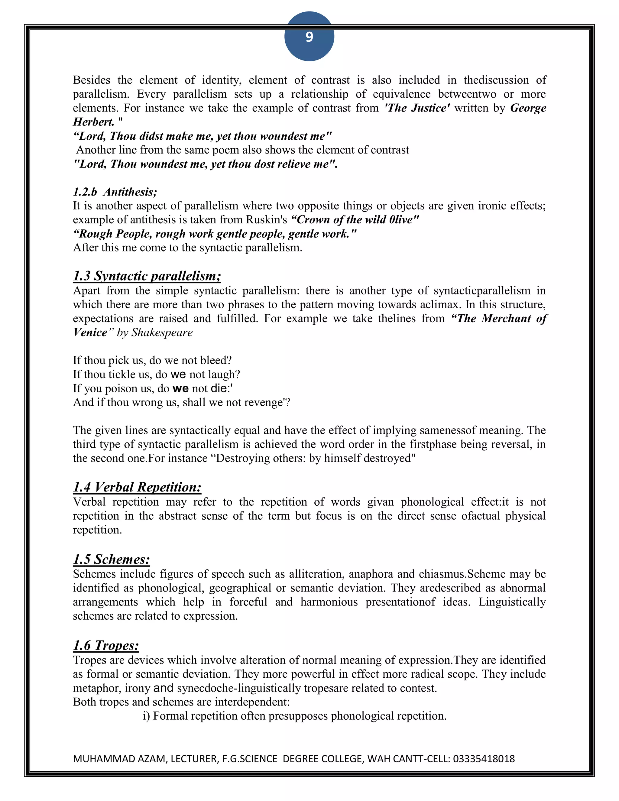 9
Besides the element of identity, element of contrast is also included in thediscussion of
parallelism. Every parallelism sets up a relationship of equivalence betweentwo or more
elements. For instance we take the example of contrast from 'The Justice' written by George
Herbert. "
“Lord, Thou didst make me, yet thou woundest me"
Another line from the same poem also shows the element of contrast
"Lord, Thou woundest me, yet thou dost relieve me".
1.2.b Antithesis;
It is another aspect of parallelism where two opposite things or objects are given ironic effects;
example of antithesis is taken from Ruskin's “Crown of the wild 0live"
“Rough People, rough work gentle people, gentle work."
After this me come to the syntactic parallelism.

1.3 Syntactic parallelism;
Apart from the simple syntactic parallelism: there is another type of syntacticparallelism in
which there are more than two phrases to the pattern moving towards aclimax. In this structure,
expectations are raised and fulfilled. For example we take thelines from “The Merchant of
Venice” by Shakespeare
If thou pick us, do we not bleed?
If thou tickle us, do we not laugh?
If you poison us, do we not die:'
And if thou wrong us, shall we not revenge'?
The given lines are syntactically equal and have the effect of implying samenessof meaning. The
third type of syntactic parallelism is achieved the word order in the firstphase being reversal, in
the second one.For instance “Destroying others: by himself destroyed"

1.4 Verbal Repetition:
Verbal repetition may refer to the repetition of words givan phonological effect:it is not
repetition in the abstract sense of the term but focus is on the direct sense ofactual physical
repetition.

1.5 Schemes:
Schemes include figures of speech such as alliteration, anaphora and chiasmus.Scheme may be
identified as phonological, geographical or semantic deviation. They aredescribed as abnormal
arrangements which help in forceful and harmonious presentationof ideas. Linguistically
schemes are related to expression.

1.6 Tropes:
Tropes are devices which involve alteration of normal meaning of expression.They are identified
as formal or semantic deviation. They more powerful in effect more radical scope. They include
metaphor, irony and synecdoche-linguistically tropesare related to contest.
Both tropes and schemes are interdependent:
i) Formal repetition often presupposes phonological repetition.

MUHAMMAD AZAM, LECTURER, F.G.SCIENCE DEGREE COLLEGE, WAH CANTT-CELL: 03335418018

 