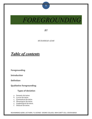 1

FOREGROUNDING
BY

MUHAMMAD AZAM

Table of contents

Foregrounding
Introduction
Definition
Qualitative foregrounding;
Types of deviation
a.
b.
c.
d.
e.
f.

Semantic deviation.
Lexical deviation
Grammatical deviation.
Phonological deviation.
Graphological deviation.
Dialectal deviation.

MUHAMMAD AZAM, LECTURER, F.G.SCIENCE DEGREE COLLEGE, WAH CANTT-CELL: 03335418018

 