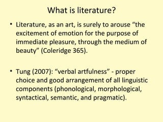 What is literature?
• Literature, as an art, is surely to arouse “the
excitement of emotion for the purpose of
immediate pleasure, through the medium of
beauty” (Coleridge 365).
• Tung (2007): “verbal artfulness” - proper
choice and good arrangement of all linguistic
components (phonological, morphological,
syntactical, semantic, and pragmatic).
 