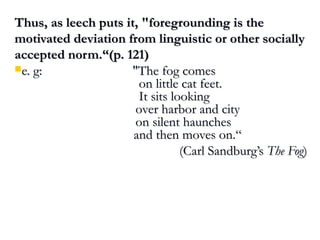 Thus, as leech puts it, "foregrounding is theThus, as leech puts it, "foregrounding is the
motivated deviation from linguistic or other sociallymotivated deviation from linguistic or other socially
accepted norm.“(p. 121)accepted norm.“(p. 121)
e. g: "The fog comese. g: "The fog comes
on little cat feet.on little cat feet.
It sits lookingIt sits looking
over harbor and cityover harbor and city
on silent hauncheson silent haunches
and then moves on.“and then moves on.“
(Carl Sandburg’s(Carl Sandburg’s The FogThe Fog))
 