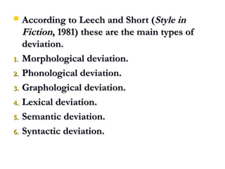  According to Leech and Short (According to Leech and Short (Style inStyle in
FictionFiction, 1981) these are the main types of, 1981) these are the main types of
deviation.deviation.
1.1. Morphological deviation.Morphological deviation.
2.2. Phonological deviation.Phonological deviation.
3.3. Graphological deviation.Graphological deviation.
4.4. Lexical deviation.Lexical deviation.
5.5. Semantic deviation.Semantic deviation.
6.6. Syntactic deviation.Syntactic deviation.
 