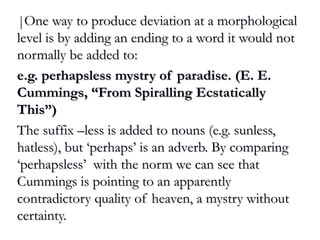 ||One way to produce deviation at a morphologicalOne way to produce deviation at a morphological
level is by adding an ending to a word it would notlevel is by adding an ending to a word it would not
normally be added to:normally be added to:
e.g. perhapsless mystry of paradise. (E. E.e.g. perhapsless mystry of paradise. (E. E.
Cummings, “From Spiralling EcstaticallyCummings, “From Spiralling Ecstatically
This”)This”)
The suffix –less is added to nouns (e.g. sunless,The suffix –less is added to nouns (e.g. sunless,
hatless), but ‘perhaps’ is an adverb. By comparinghatless), but ‘perhaps’ is an adverb. By comparing
‘perhapsless’ with the norm we can see that‘perhapsless’ with the norm we can see that
Cummings is pointing to an apparentlyCummings is pointing to an apparently
contradictory quality of heaven, a mystry withoutcontradictory quality of heaven, a mystry without
certainty.certainty.
 