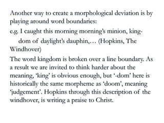 Another way to create a morphological deviation is byAnother way to create a morphological deviation is by
playing around word boundaries:playing around word boundaries:
e.g. I caught this morning morning’s minion, king-e.g. I caught this morning morning’s minion, king-
dom of daylight’s dauphin,… (Hopkins, Thedom of daylight’s dauphin,… (Hopkins, The
Windhover)Windhover)
The word kingdom is broken over a line boundary. AsThe word kingdom is broken over a line boundary. As
a result we are invited to think harder about thea result we are invited to think harder about the
meaning, ‘king’ is obvious enough, but ‘-dom’ here ismeaning, ‘king’ is obvious enough, but ‘-dom’ here is
historically the same morpheme as ‘doom’, meaninghistorically the same morpheme as ‘doom’, meaning
‘judgement’. Hopkins through this description of the‘judgement’. Hopkins through this description of the
windhover, is writing a praise to Christ.windhover, is writing a praise to Christ.
 