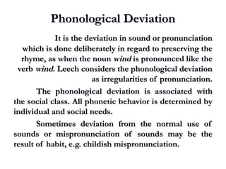 Phonological DeviationPhonological Deviation
It is the deviation in sound or pronunciationIt is the deviation in sound or pronunciation
which is done deliberately in regard to preserving thewhich is done deliberately in regard to preserving the
rhyme, as when the nounrhyme, as when the noun windwind is pronounced like theis pronounced like the
verbverb windwind. Leech considers the phonological deviation. Leech considers the phonological deviation
as irregularities of pronunciation.as irregularities of pronunciation.
The phonological deviation is associated withThe phonological deviation is associated with
the social class. All phonetic behavior is determined bythe social class. All phonetic behavior is determined by
individual and social needs.individual and social needs.
Sometimes deviation from the normal use ofSometimes deviation from the normal use of
sounds or mispronunciation of sounds may be thesounds or mispronunciation of sounds may be the
result of habit, e.g. childish mispronunciation.result of habit, e.g. childish mispronunciation.
 