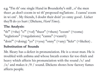 e.g.e.g. "I'm th' one single Hand in Bounderby's mill , o' the men
theer ,as don't coom in wi th' proposed reg'lations . I canna' coom
in wi em' . My friends, I doubt their doin' yo onny good . Licker
they'll do yo hurt ( Dickens, Hard Times).
The Analysis:
"th'" (=the) "o'" (=of) "theer" (=there) "coom“ (=come)
"reglations" (=regulations) "canna" (=cann't)
"doin'" (=doing) "yo" (=you) "onny" (=any) "lickr“ (=likelier) .
Substitution of Sounds
Mr. Sleary has a defect in pronunciation. He is a stout man. He is
troubled with asthma and whose breath comes far too thick and
heavy which affects his pronunciation with the sound /s/ and
/z/ and makes it /θ / sound. Dickens shows how factory fumes
affects people.
 