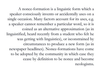 A nonce-formation is a linguistic form which a
speaker consciously invents or accidentally uses on a
single occasion. Many factors account for its uses, e.g.
a speaker cannot remember a particular word, so it is
coined as an alternative approximation (as in
linguistified, heard recently from a student who felt he
was getting with linguistics), or isconstrained by
circumstances to produce a new form (as in
newspaper headlines). Nonce-formations have come
to be adopted by the community in which case they
cease by definition to be nonce and become
neologisms.
 
