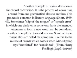 Another example of lexical deviation isAnother example of lexical deviation is
functional conversion. It is the process of convertingfunctional conversion. It is the process of converting
a word from one grammatical class to another. Thisa word from one grammatical class to another. This
process is common in literary language (Short, 1969:process is common in literary language (Short, 1969:
46). Sometimes "slip of the tongue" or "speech error"46). Sometimes "slip of the tongue" or "speech error"
in which one deviates in some way from the intendedin which one deviates in some way from the intended
utterance to form a new word, can be consideredutterance to form a new word, can be considered
another example of lexical deviation. Some of theseanother example of lexical deviation. Some of these
tongue slips are called malapropism. It refers to thetongue slips are called malapropism. It refers to the
misuse of words which comes when Mrs. Slipslopmisuse of words which comes when Mrs. Slipslop
says “convicted" for “convinced“ (From Henrysays “convicted" for “convinced“ (From Henry
Fielding’sFielding’s Joseph AndrewsJoseph Andrews))
 