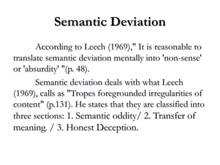 Semantic DeviationSemantic Deviation
According to Leech (1969)," It is reasonable toAccording to Leech (1969)," It is reasonable to
translate semantic deviation mentally into 'non-sense'translate semantic deviation mentally into 'non-sense'
or 'absurdity' "(p. 48).or 'absurdity' "(p. 48).
Semantic deviation deals with what LeechSemantic deviation deals with what Leech
(1969), calls as "Tropes foregrounded irregularities of(1969), calls as "Tropes foregrounded irregularities of
content" (p.131). He states that they are classified intocontent" (p.131). He states that they are classified into
three sectionsthree sections: 1. Semantic oddity/ 2. Transfer of: 1. Semantic oddity/ 2. Transfer of
meaning. / 3. Honest Deception.meaning. / 3. Honest Deception.
 
