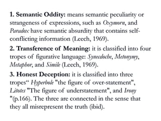 11. Semantic Oddity:. Semantic Oddity: means semantic peculiarity ormeans semantic peculiarity or
strangeness of expressions, such asstrangeness of expressions, such as OxymornOxymorn, and, and
ParadoxParadox have semantic absurdity that contains self-have semantic absurdity that contains self-
conflicting information (Leech, 1969).conflicting information (Leech, 1969).
2. Transference of Meaning:2. Transference of Meaning: it is classified into fourit is classified into four
tropes of figurative language:tropes of figurative language: SynecdocheSynecdoche,, MetonymyMetonymy,,
MetaphorMetaphor, and, and SimileSimile (Leech, 1969).(Leech, 1969).
3. Honest Deception:3. Honest Deception: it is classified into threeit is classified into three
tropes“tropes“ HyperboleHyperbole "the figure of over-statement","the figure of over-statement",
LitotesLitotes "The figure of understatement", and"The figure of understatement", and IronyIrony
"(p.166). The three are connected in the sense that"(p.166). The three are connected in the sense that
they all misrepresent the truth (ibid).they all misrepresent the truth (ibid).
 