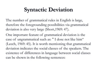 Syntactic DeviationSyntactic Deviation
The number of grammatical rules in English is large,
therefore the foregrounding possibilities via grammatical
deviation is also very large (Short,1969: 47).
One important feature of grammatical deviation is the
case of ungrammatical such as: " I dose not like him“
(Leech, 1969: 45). It is worth mentioning that grammatical
deviation indicates the social classes of the speakers. The
existence of differences in language between social classes
can be shown in the following sentences:
 