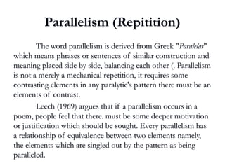 Parallelism (Repitition)
The word parallelism is derived from Greek "The word parallelism is derived from Greek "ParalelasParalelas""
which means phrases or sentences of similar construction andwhich means phrases or sentences of similar construction and
meaning placed side by side, balancing each other (. Parallelismmeaning placed side by side, balancing each other (. Parallelism
is not a merely a mechanical repetition, it requires someis not a merely a mechanical repetition, it requires some
contrasting elements in any paralytic's pattern there must be ancontrasting elements in any paralytic's pattern there must be an
elements of contrast.elements of contrast.
Leech (1969) argues that if a parallelism occurs in aLeech (1969) argues that if a parallelism occurs in a
poem, people feel that there. must be some deeper motivationpoem, people feel that there. must be some deeper motivation
or justification which should be sought. Every parallelism hasor justification which should be sought. Every parallelism has
a relationship of equivalence between two elements namely,a relationship of equivalence between two elements namely,
the elements which are singled out by the pattern as beingthe elements which are singled out by the pattern as being
paralleled.paralleled.
 