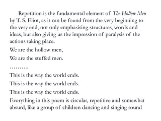 e.g. Repetition is the fundamental element of The Hollow Men
by T. S. Eliot, as it can be found from the very beginning to
the very end, not only emphasising structures, words and
ideas, but also giving us the impression of paralysis of the
actions taking place.
We are the hollow men,
We are the stuffed men.
……….
This is the way the world ends.
This is the way the world ends.
This is the way the world ends.
Everything in this poem is circular, repetitive and somewhat
absurd, like a group of children dancing and singing round
and round increasing the sense of aimlessness and paralysis.
 