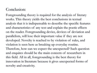 Conclusion:Conclusion:
Foregrounding theory is required for the analysis of literaryForegrounding theory is required for the analysis of literary
works. This theory yields the best conclusions in textualworks. This theory yields the best conclusions in textual
analysis that it is indispensable to describe the specific featuresanalysis that it is indispensable to describe the specific features
and characteristics of any text and explain the poetic effectsand characteristics of any text and explain the poetic effects
on the reader. Foregrounding device, devices of deviation andon the reader. Foregrounding device, devices of deviation and
parallelism, will lose their important value if they are notparallelism, will lose their important value if they are not
developed. Novelty is reached to by violation of rules, anddeveloped. Novelty is reached to by violation of rules, and
violation is seen here as breaking up everyday routine.violation is seen here as breaking up everyday routine.
Therefore, how can we expect the unexpected? Such questionTherefore, how can we expect the unexpected? Such question
and enquires should be the main concern of researchers inand enquires should be the main concern of researchers in
this field. All in all, foregrounding is the best theory forthis field. All in all, foregrounding is the best theory for
innovation in literature because it gives unexpected forms ofinnovation in literature because it gives unexpected forms of
novelty and creativity.novelty and creativity.
 