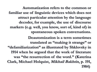 Automatization refers to the common orAutomatization refers to the common or
familiar use of linguistic devices which does notfamiliar use of linguistic devices which does not
attract particular attention by the languageattract particular attention by the language
decoder, for example, the use of discoursedecoder, for example, the use of discourse
markers (e.g. well, you know, sort of, kind of) inmarkers (e.g. well, you know, sort of, kind of) in
spontaneous spoken conversations.spontaneous spoken conversations.
Deautomization is a term sometimesDeautomization is a term sometimes
translated as “making it strange” ortranslated as “making it strange” or
“defamiliarization” as illustrated by Shklovsky in“defamiliarization” as illustrated by Shklovsky in
1914 when he argued that the work of literature1914 when he argued that the work of literature
was “the resurrection of the word.” (Katerinawas “the resurrection of the word.” (Katerina
Clark, Michael Holquist,Clark, Michael Holquist, Mikhail BakhtinMikhail Bakhtin, p. 191,, p. 191,
1984)1984)
 