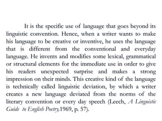 Linguistic Deviation
It is the specific use of language that goes beyond itsIt is the specific use of language that goes beyond its
linguistic convention. Hence, when a writer wants to makelinguistic convention. Hence, when a writer wants to make
his language to be creative or inventive, he uses the languagehis language to be creative or inventive, he uses the language
that is different from the conventional and everydaythat is different from the conventional and everyday
language. He invents and modifies some lexical, grammaticallanguage. He invents and modifies some lexical, grammatical
or structural elements for the immediate use in order to giveor structural elements for the immediate use in order to give
his readers unexpected surprise and makes a stronghis readers unexpected surprise and makes a strong
impression on their minds. This creative kind of the languageimpression on their minds. This creative kind of the language
is technically called linguistic deviation, by which a writeris technically called linguistic deviation, by which a writer
creates a new language deviated from the norms of thecreates a new language deviated from the norms of the
literary convention or every day speech (Leech,literary convention or every day speech (Leech, A Linguistic
Guide to English Poetry,1969, p. 57).1969, p. 57).
 