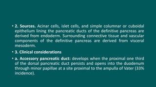 • 2. Sources. Acinar cells, islet cells, and simple columnar or cuboidal
epithelium lining the pancreatic ducts of the definitive pancreas are
derived from endoderm. Surrounding connective tissue and vascular
components of the definitive pancreas are derived from visceral
mesoderm.
• 3. Clinical considerations
• a. Accessory pancreatic duct: develops when the proximal one third
of the dorsal pancreatic duct persists and opens into the duodenum
through minor papillae at a site proximal to the ampulla of Vater (33%
incidence).
 