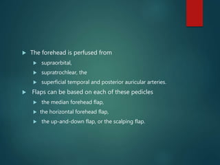  The forehead is perfused from
 supraorbital,
 supratrochlear, the
 superficial temporal and posterior auricular arteries.
 Flaps can be based on each of these pedicles
 the median forehead flap,
 the horizontal forehead flap,
 the up-and-down flap, or the scalping flap.
 