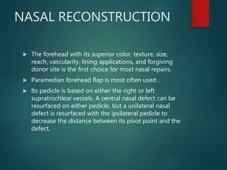 NASAL RECONSTRUCTION
 The forehead with its superior color, texture, size,
reach, vascularity, lining applications, and forgiving
donor site is the first choice for most nasal repairs.
 Paramedian forehead flap is most often used .
 Its pedicle is based on either the right or left
supratrochlear vessels. A central nasal defect can be
resurfaced on either pedicle, but a unilateral nasal
defect is resurfaced with the ipsilateral pedicle to
decrease the distance between its pivot point and the
defect,
 