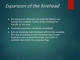 Expansion of the forehead
 Pre-expansion, although not routinely helpful, can
enlarge the available surface of the forehead for
transfer to the nose.
 Forehead expansion should be considered:
 1. In an especially tight forehead with limited available
skin due to scarring or prior forehead flap harvest.
Expansion can increase the length and width of
available skin within the proposed flap.
 