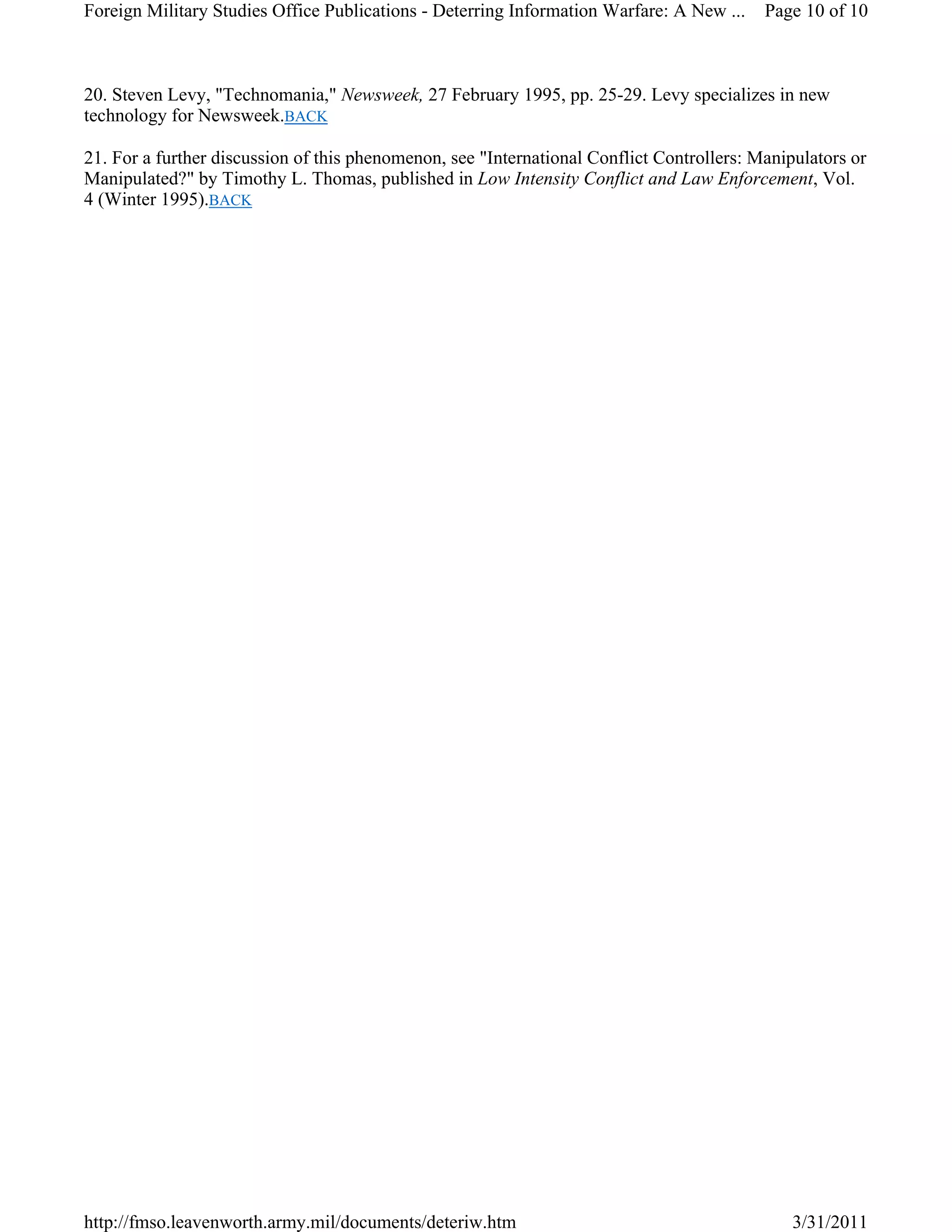 20. Steven Levy, "Technomania," Newsweek, 27 February 1995, pp. 25-29. Levy specializes in new
technology for Newsweek.BACK
21. For a further discussion of this phenomenon, see "International Conflict Controllers: Manipulators or
Manipulated?" by Timothy L. Thomas, published in Low Intensity Conflict and Law Enforcement, Vol.
4 (Winter 1995).BACK
Page 10 of 10Foreign Military Studies Office Publications - Deterring Information Warfare: A New ...
3/31/2011http://fmso.leavenworth.army.mil/documents/deteriw.htm
 