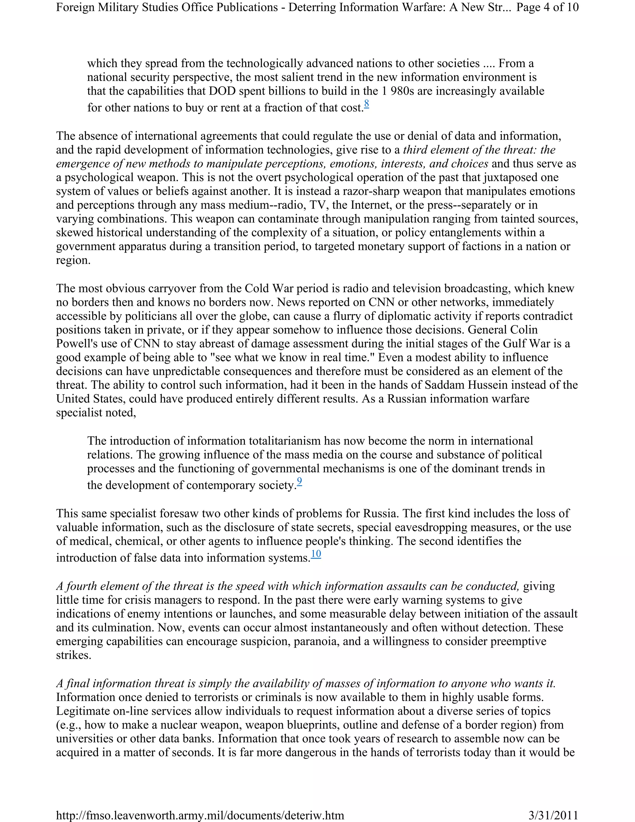 which they spread from the technologically advanced nations to other societies .... From a
national security perspective, the most salient trend in the new information environment is
that the capabilities that DOD spent billions to build in the 1 980s are increasingly available
for other nations to buy or rent at a fraction of that cost.8
The absence of international agreements that could regulate the use or denial of data and information,
and the rapid development of information technologies, give rise to a third element of the threat: the
emergence of new methods to manipulate perceptions, emotions, interests, and choices and thus serve as
a psychological weapon. This is not the overt psychological operation of the past that juxtaposed one
system of values or beliefs against another. It is instead a razor-sharp weapon that manipulates emotions
and perceptions through any mass medium--radio, TV, the Internet, or the press--separately or in
varying combinations. This weapon can contaminate through manipulation ranging from tainted sources,
skewed historical understanding of the complexity of a situation, or policy entanglements within a
government apparatus during a transition period, to targeted monetary support of factions in a nation or
region.
The most obvious carryover from the Cold War period is radio and television broadcasting, which knew
no borders then and knows no borders now. News reported on CNN or other networks, immediately
accessible by politicians all over the globe, can cause a flurry of diplomatic activity if reports contradict
positions taken in private, or if they appear somehow to influence those decisions. General Colin
Powell's use of CNN to stay abreast of damage assessment during the initial stages of the Gulf War is a
good example of being able to "see what we know in real time." Even a modest ability to influence
decisions can have unpredictable consequences and therefore must be considered as an element of the
threat. The ability to control such information, had it been in the hands of Saddam Hussein instead of the
United States, could have produced entirely different results. As a Russian information warfare
specialist noted,
The introduction of information totalitarianism has now become the norm in international
relations. The growing influence of the mass media on the course and substance of political
processes and the functioning of governmental mechanisms is one of the dominant trends in
the development of contemporary society.9
This same specialist foresaw two other kinds of problems for Russia. The first kind includes the loss of
valuable information, such as the disclosure of state secrets, special eavesdropping measures, or the use
of medical, chemical, or other agents to influence people's thinking. The second identifies the
introduction of false data into information systems.10
A fourth element of the threat is the speed with which information assaults can be conducted, giving
little time for crisis managers to respond. In the past there were early warning systems to give
indications of enemy intentions or launches, and some measurable delay between initiation of the assault
and its culmination. Now, events can occur almost instantaneously and often without detection. These
emerging capabilities can encourage suspicion, paranoia, and a willingness to consider preemptive
strikes.
A final information threat is simply the availability of masses of information to anyone who wants it.
Information once denied to terrorists or criminals is now available to them in highly usable forms.
Legitimate on-line services allow individuals to request information about a diverse series of topics
(e.g., how to make a nuclear weapon, weapon blueprints, outline and defense of a border region) from
universities or other data banks. Information that once took years of research to assemble now can be
acquired in a matter of seconds. It is far more dangerous in the hands of terrorists today than it would be
Page 4 of 10Foreign Military Studies Office Publications - Deterring Information Warfare: A New Str...
3/31/2011http://fmso.leavenworth.army.mil/documents/deteriw.htm
 