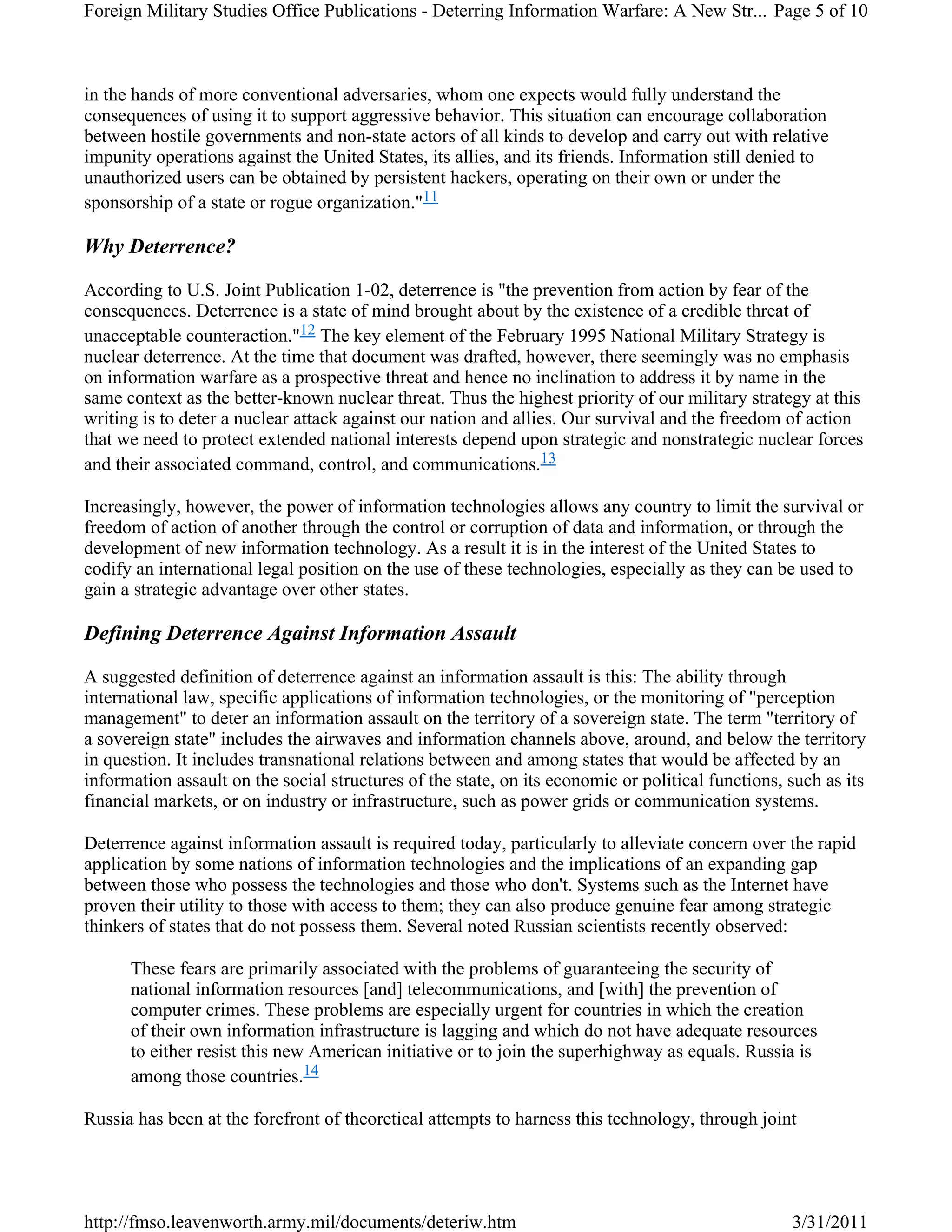 in the hands of more conventional adversaries, whom one expects would fully understand the
consequences of using it to support aggressive behavior. This situation can encourage collaboration
between hostile governments and non-state actors of all kinds to develop and carry out with relative
impunity operations against the United States, its allies, and its friends. Information still denied to
unauthorized users can be obtained by persistent hackers, operating on their own or under the
sponsorship of a state or rogue organization."11
Why Deterrence?
According to U.S. Joint Publication 1-02, deterrence is "the prevention from action by fear of the
consequences. Deterrence is a state of mind brought about by the existence of a credible threat of
unacceptable counteraction."12 The key element of the February 1995 National Military Strategy is
nuclear deterrence. At the time that document was drafted, however, there seemingly was no emphasis
on information warfare as a prospective threat and hence no inclination to address it by name in the
same context as the better-known nuclear threat. Thus the highest priority of our military strategy at this
writing is to deter a nuclear attack against our nation and allies. Our survival and the freedom of action
that we need to protect extended national interests depend upon strategic and nonstrategic nuclear forces
and their associated command, control, and communications.13
Increasingly, however, the power of information technologies allows any country to limit the survival or
freedom of action of another through the control or corruption of data and information, or through the
development of new information technology. As a result it is in the interest of the United States to
codify an international legal position on the use of these technologies, especially as they can be used to
gain a strategic advantage over other states.
Defining Deterrence Against Information Assault
A suggested definition of deterrence against an information assault is this: The ability through
international law, specific applications of information technologies, or the monitoring of "perception
management" to deter an information assault on the territory of a sovereign state. The term "territory of
a sovereign state" includes the airwaves and information channels above, around, and below the territory
in question. It includes transnational relations between and among states that would be affected by an
information assault on the social structures of the state, on its economic or political functions, such as its
financial markets, or on industry or infrastructure, such as power grids or communication systems.
Deterrence against information assault is required today, particularly to alleviate concern over the rapid
application by some nations of information technologies and the implications of an expanding gap
between those who possess the technologies and those who don't. Systems such as the Internet have
proven their utility to those with access to them; they can also produce genuine fear among strategic
thinkers of states that do not possess them. Several noted Russian scientists recently observed:
These fears are primarily associated with the problems of guaranteeing the security of
national information resources [and] telecommunications, and [with] the prevention of
computer crimes. These problems are especially urgent for countries in which the creation
of their own information infrastructure is lagging and which do not have adequate resources
to either resist this new American initiative or to join the superhighway as equals. Russia is
among those countries.14
Russia has been at the forefront of theoretical attempts to harness this technology, through joint
Page 5 of 10Foreign Military Studies Office Publications - Deterring Information Warfare: A New Str...
3/31/2011http://fmso.leavenworth.army.mil/documents/deteriw.htm
 