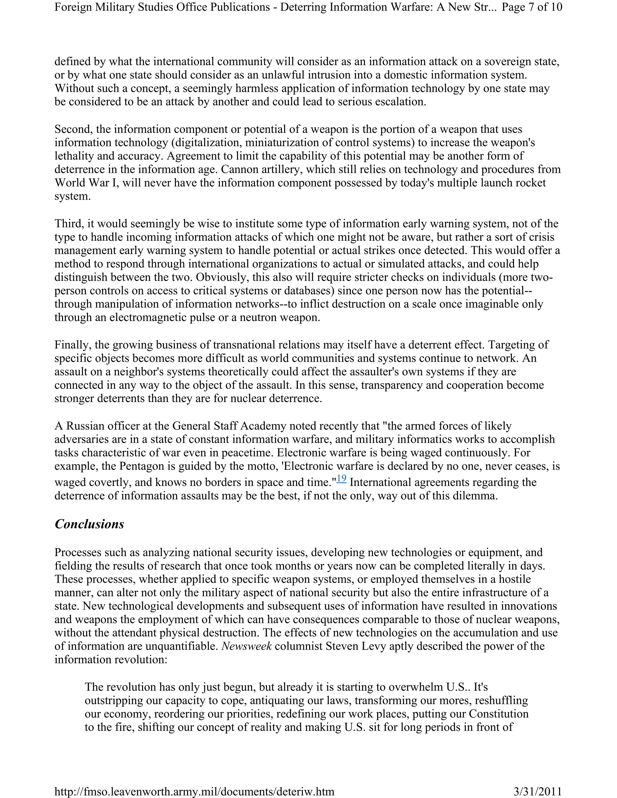 defined by what the international community will consider as an information attack on a sovereign state,
or by what one state should consider as an unlawful intrusion into a domestic information system.
Without such a concept, a seemingly harmless application of information technology by one state may
be considered to be an attack by another and could lead to serious escalation.
Second, the information component or potential of a weapon is the portion of a weapon that uses
information technology (digitalization, miniaturization of control systems) to increase the weapon's
lethality and accuracy. Agreement to limit the capability of this potential may be another form of
deterrence in the information age. Cannon artillery, which still relies on technology and procedures from
World War I, will never have the information component possessed by today's multiple launch rocket
system.
Third, it would seemingly be wise to institute some type of information early warning system, not of the
type to handle incoming information attacks of which one might not be aware, but rather a sort of crisis
management early warning system to handle potential or actual strikes once detected. This would offer a
method to respond through international organizations to actual or simulated attacks, and could help
distinguish between the two. Obviously, this also will require stricter checks on individuals (more two-
person controls on access to critical systems or databases) since one person now has the potential--
through manipulation of information networks--to inflict destruction on a scale once imaginable only
through an electromagnetic pulse or a neutron weapon.
Finally, the growing business of transnational relations may itself have a deterrent effect. Targeting of
specific objects becomes more difficult as world communities and systems continue to network. An
assault on a neighbor's systems theoretically could affect the assaulter's own systems if they are
connected in any way to the object of the assault. In this sense, transparency and cooperation become
stronger deterrents than they are for nuclear deterrence.
A Russian officer at the General Staff Academy noted recently that "the armed forces of likely
adversaries are in a state of constant information warfare, and military informatics works to accomplish
tasks characteristic of war even in peacetime. Electronic warfare is being waged continuously. For
example, the Pentagon is guided by the motto, 'Electronic warfare is declared by no one, never ceases, is
waged covertly, and knows no borders in space and time."19 International agreements regarding the
deterrence of information assaults may be the best, if not the only, way out of this dilemma.
Conclusions
Processes such as analyzing national security issues, developing new technologies or equipment, and
fielding the results of research that once took months or years now can be completed literally in days.
These processes, whether applied to specific weapon systems, or employed themselves in a hostile
manner, can alter not only the military aspect of national security but also the entire infrastructure of a
state. New technological developments and subsequent uses of information have resulted in innovations
and weapons the employment of which can have consequences comparable to those of nuclear weapons,
without the attendant physical destruction. The effects of new technologies on the accumulation and use
of information are unquantifiable. Newsweek columnist Steven Levy aptly described the power of the
information revolution:
The revolution has only just begun, but already it is starting to overwhelm U.S.. It's
outstripping our capacity to cope, antiquating our laws, transforming our mores, reshuffling
our economy, reordering our priorities, redefining our work places, putting our Constitution
to the fire, shifting our concept of reality and making U.S. sit for long periods in front of
Page 7 of 10Foreign Military Studies Office Publications - Deterring Information Warfare: A New Str...
3/31/2011http://fmso.leavenworth.army.mil/documents/deteriw.htm
 