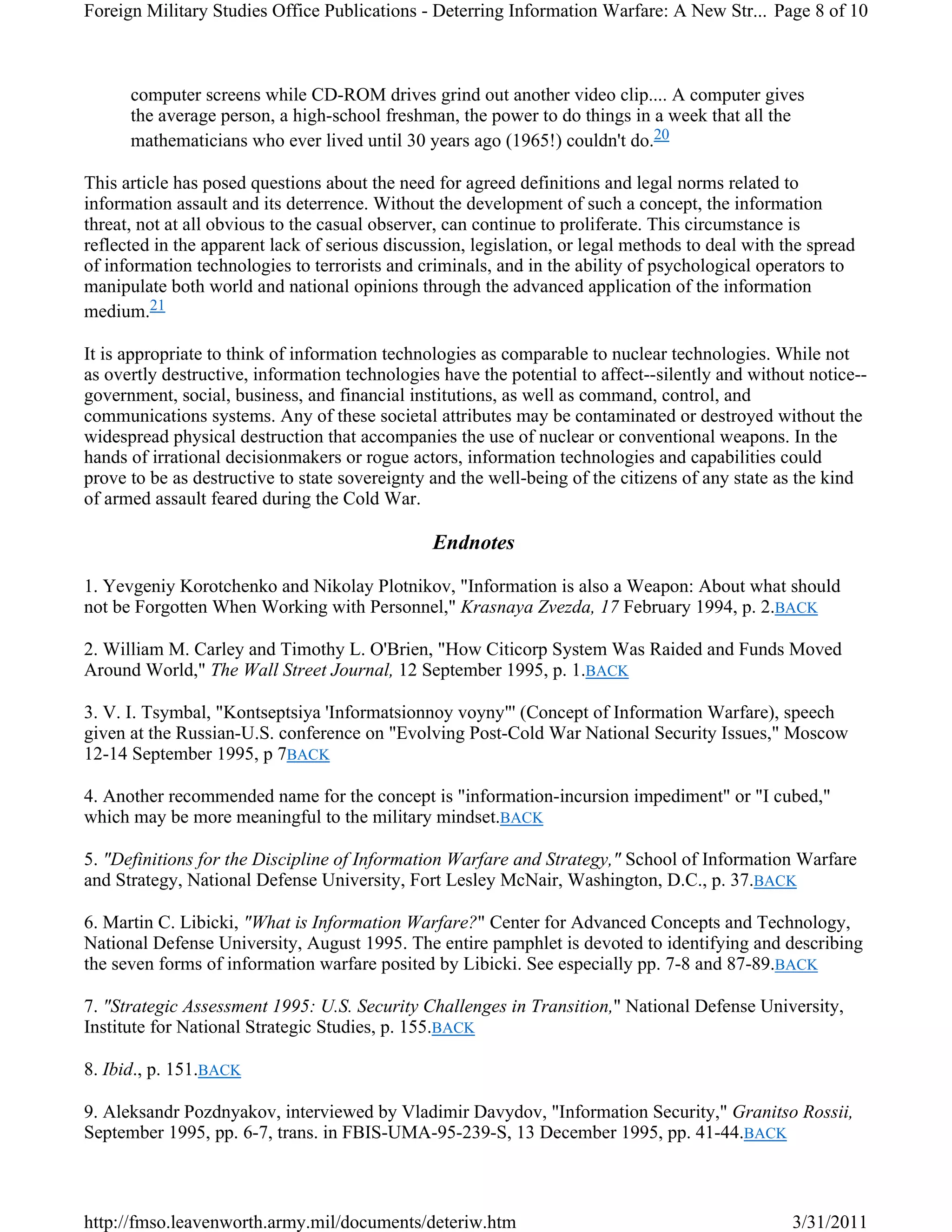 computer screens while CD-ROM drives grind out another video clip.... A computer gives
the average person, a high-school freshman, the power to do things in a week that all the
mathematicians who ever lived until 30 years ago (1965!) couldn't do.20
This article has posed questions about the need for agreed definitions and legal norms related to
information assault and its deterrence. Without the development of such a concept, the information
threat, not at all obvious to the casual observer, can continue to proliferate. This circumstance is
reflected in the apparent lack of serious discussion, legislation, or legal methods to deal with the spread
of information technologies to terrorists and criminals, and in the ability of psychological operators to
manipulate both world and national opinions through the advanced application of the information
medium.21
It is appropriate to think of information technologies as comparable to nuclear technologies. While not
as overtly destructive, information technologies have the potential to affect--silently and without notice--
government, social, business, and financial institutions, as well as command, control, and
communications systems. Any of these societal attributes may be contaminated or destroyed without the
widespread physical destruction that accompanies the use of nuclear or conventional weapons. In the
hands of irrational decisionmakers or rogue actors, information technologies and capabilities could
prove to be as destructive to state sovereignty and the well-being of the citizens of any state as the kind
of armed assault feared during the Cold War.
Endnotes
1. Yevgeniy Korotchenko and Nikolay Plotnikov, "Information is also a Weapon: About what should
not be Forgotten When Working with Personnel," Krasnaya Zvezda, 17 February 1994, p. 2.BACK
2. William M. Carley and Timothy L. O'Brien, "How Citicorp System Was Raided and Funds Moved
Around World," The Wall Street Journal, 12 September 1995, p. 1.BACK
3. V. I. Tsymbal, "Kontseptsiya 'Informatsionnoy voyny"' (Concept of Information Warfare), speech
given at the Russian-U.S. conference on "Evolving Post-Cold War National Security Issues," Moscow
12-14 September 1995, p 7BACK
4. Another recommended name for the concept is "information-incursion impediment" or "I cubed,"
which may be more meaningful to the military mindset.BACK
5. "Definitions for the Discipline of Information Warfare and Strategy," School of Information Warfare
and Strategy, National Defense University, Fort Lesley McNair, Washington, D.C., p. 37.BACK
6. Martin C. Libicki, "What is Information Warfare?" Center for Advanced Concepts and Technology,
National Defense University, August 1995. The entire pamphlet is devoted to identifying and describing
the seven forms of information warfare posited by Libicki. See especially pp. 7-8 and 87-89.BACK
7. "Strategic Assessment 1995: U.S. Security Challenges in Transition," National Defense University,
Institute for National Strategic Studies, p. 155.BACK
8. Ibid., p. 151.BACK
9. Aleksandr Pozdnyakov, interviewed by Vladimir Davydov, "Information Security," Granitso Rossii,
September 1995, pp. 6-7, trans. in FBIS-UMA-95-239-S, 13 December 1995, pp. 41-44.BACK
Page 8 of 10Foreign Military Studies Office Publications - Deterring Information Warfare: A New Str...
3/31/2011http://fmso.leavenworth.army.mil/documents/deteriw.htm
 