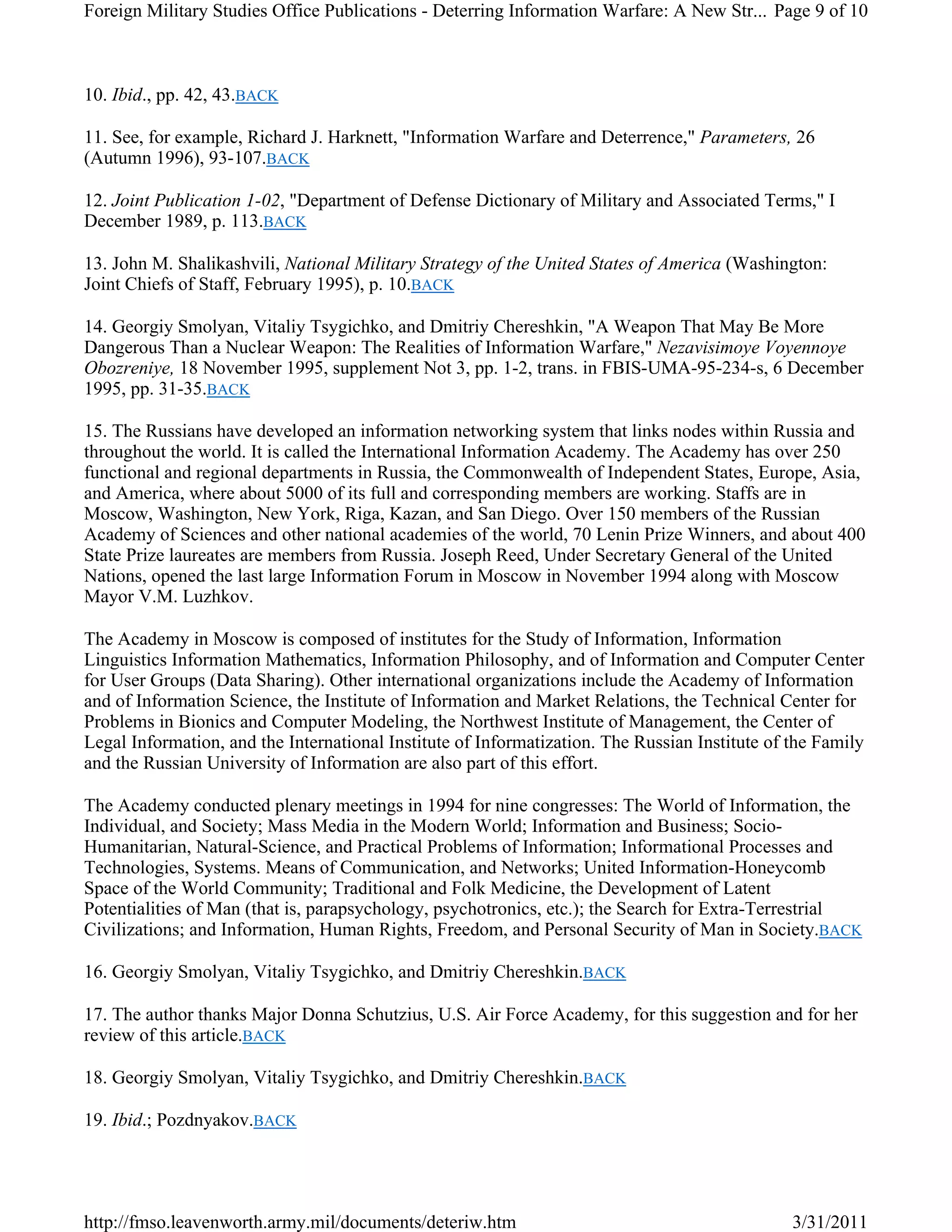 10. Ibid., pp. 42, 43.BACK
11. See, for example, Richard J. Harknett, "Information Warfare and Deterrence," Parameters, 26
(Autumn 1996), 93-107.BACK
12. Joint Publication 1-02, "Department of Defense Dictionary of Military and Associated Terms," I
December 1989, p. 113.BACK
13. John M. Shalikashvili, National Military Strategy of the United States of America (Washington:
Joint Chiefs of Staff, February 1995), p. 10.BACK
14. Georgiy Smolyan, Vitaliy Tsygichko, and Dmitriy Chereshkin, "A Weapon That May Be More
Dangerous Than a Nuclear Weapon: The Realities of Information Warfare," Nezavisimoye Voyennoye
Obozreniye, 18 November 1995, supplement Not 3, pp. 1-2, trans. in FBIS-UMA-95-234-s, 6 December
1995, pp. 31-35.BACK
15. The Russians have developed an information networking system that links nodes within Russia and
throughout the world. It is called the International Information Academy. The Academy has over 250
functional and regional departments in Russia, the Commonwealth of Independent States, Europe, Asia,
and America, where about 5000 of its full and corresponding members are working. Staffs are in
Moscow, Washington, New York, Riga, Kazan, and San Diego. Over 150 members of the Russian
Academy of Sciences and other national academies of the world, 70 Lenin Prize Winners, and about 400
State Prize laureates are members from Russia. Joseph Reed, Under Secretary General of the United
Nations, opened the last large Information Forum in Moscow in November 1994 along with Moscow
Mayor V.M. Luzhkov.
The Academy in Moscow is composed of institutes for the Study of Information, Information
Linguistics Information Mathematics, Information Philosophy, and of Information and Computer Center
for User Groups (Data Sharing). Other international organizations include the Academy of Information
and of Information Science, the Institute of Information and Market Relations, the Technical Center for
Problems in Bionics and Computer Modeling, the Northwest Institute of Management, the Center of
Legal Information, and the International Institute of Informatization. The Russian Institute of the Family
and the Russian University of Information are also part of this effort.
The Academy conducted plenary meetings in 1994 for nine congresses: The World of Information, the
Individual, and Society; Mass Media in the Modern World; Information and Business; Socio-
Humanitarian, Natural-Science, and Practical Problems of Information; Informational Processes and
Technologies, Systems. Means of Communication, and Networks; United Information-Honeycomb
Space of the World Community; Traditional and Folk Medicine, the Development of Latent
Potentialities of Man (that is, parapsychology, psychotronics, etc.); the Search for Extra-Terrestrial
Civilizations; and Information, Human Rights, Freedom, and Personal Security of Man in Society.BACK
16. Georgiy Smolyan, Vitaliy Tsygichko, and Dmitriy Chereshkin.BACK
17. The author thanks Major Donna Schutzius, U.S. Air Force Academy, for this suggestion and for her
review of this article.BACK
18. Georgiy Smolyan, Vitaliy Tsygichko, and Dmitriy Chereshkin.BACK
19. Ibid.; Pozdnyakov.BACK
Page 9 of 10Foreign Military Studies Office Publications - Deterring Information Warfare: A New Str...
3/31/2011http://fmso.leavenworth.army.mil/documents/deteriw.htm
 