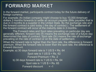 In the forward market, participants contract today for the future delivery of
foreign currency.
For example; An Indian company might choose to buy 10,000 American
dollars 3 months forwards to settle an account payable (Bills payable) that is
due in 3 months to a supplier in the United State. By the exchange rate and
the forward contract is said today ( the day of contract ). The settlement of
the forward contract will occur at the maturity date in 3 months.
The Forward rates and Spot rates prevailing on particular day are
generally different, forward rate (fr) means the exchange rate of a future day
determined the date of contract. Spot rate (Sr) means the rate of exchange
prevailing on the rate of contract or on the date of settlement.
When the forward rate is higher than the Spot rate, the difference is forward
premium. When the forward rate is lower than the spot rate, the difference is
forward discount.
Example; a) 30 days forward rate is 1 US $ = Rs. 64
Spot rate is 1 US $ = Rs. 62
Forward Premium = Rs. 2
b) 30 days forward rate is 1 US $ = Rs. 64
Spot rate is 1 US $ = Rs. 65
Forward discount = -1
 