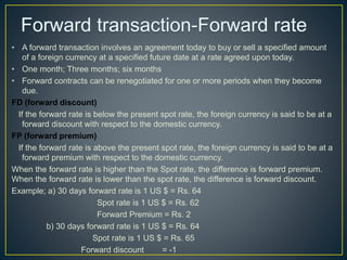 • A forward transaction involves an agreement today to buy or sell a specified amount
of a foreign currency at a specified future date at a rate agreed upon today.
• One month; Three months; six months
• Forward contracts can be renegotiated for one or more periods when they become
due.
FD (forward discount)
If the forward rate is below the present spot rate, the foreign currency is said to be at a
forward discount with respect to the domestic currency.
FP (forward premium)
If the forward rate is above the present spot rate, the foreign currency is said to be at a
forward premium with respect to the domestic currency.
When the forward rate is higher than the Spot rate, the difference is forward premium.
When the forward rate is lower than the spot rate, the difference is forward discount.
Example; a) 30 days forward rate is 1 US $ = Rs. 64
Spot rate is 1 US $ = Rs. 62
Forward Premium = Rs. 2
b) 30 days forward rate is 1 US $ = Rs. 64
Spot rate is 1 US $ = Rs. 65
Forward discount = -1
 